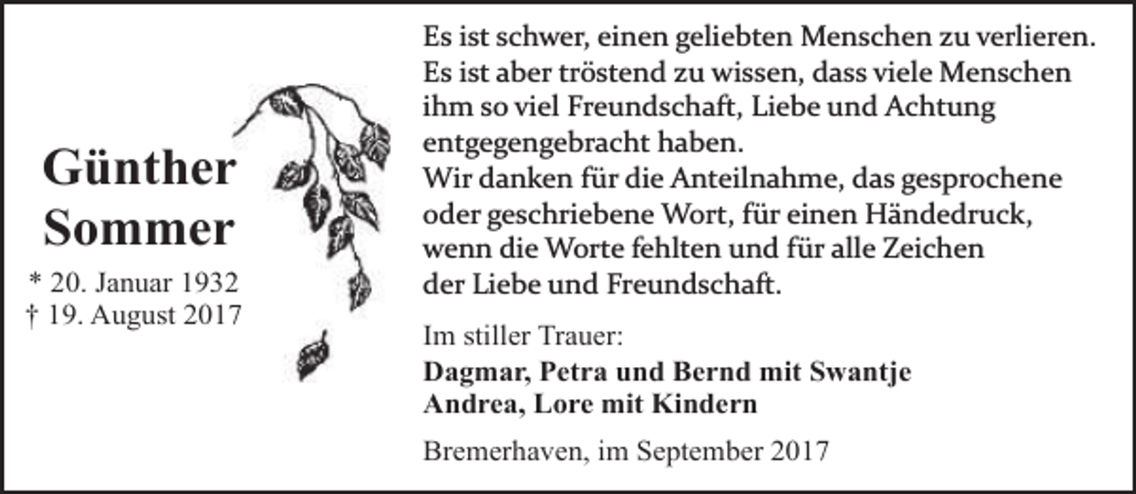 <p>Güntherr<br />Sommerr<br />* 20. Januar 193<br />† 19. August 201</p><p>Es ist schwer, einen geliebten Menschen zu verlieren.<br />Es ist aber tröstend zu wissen, dass viele Menschen<br />ihm so viel Freundschaft, Liebe und Achtung<br />entgegengebracht haben.<br />Wir danken für die Anteilnahme, das gesprochene<br />oder geschriebene Wort, für einen Händedruck,<br />wenn die Worte fehlten und für alle Zeichen<br />der Liebe und Freundschaft.<br />Im stiller Trauer:<br />Dagmar, Petra und Bernd mit Swantje<br />Andrea, Lore mit Kindern<br />Bremerhaven, im September 2017</p>