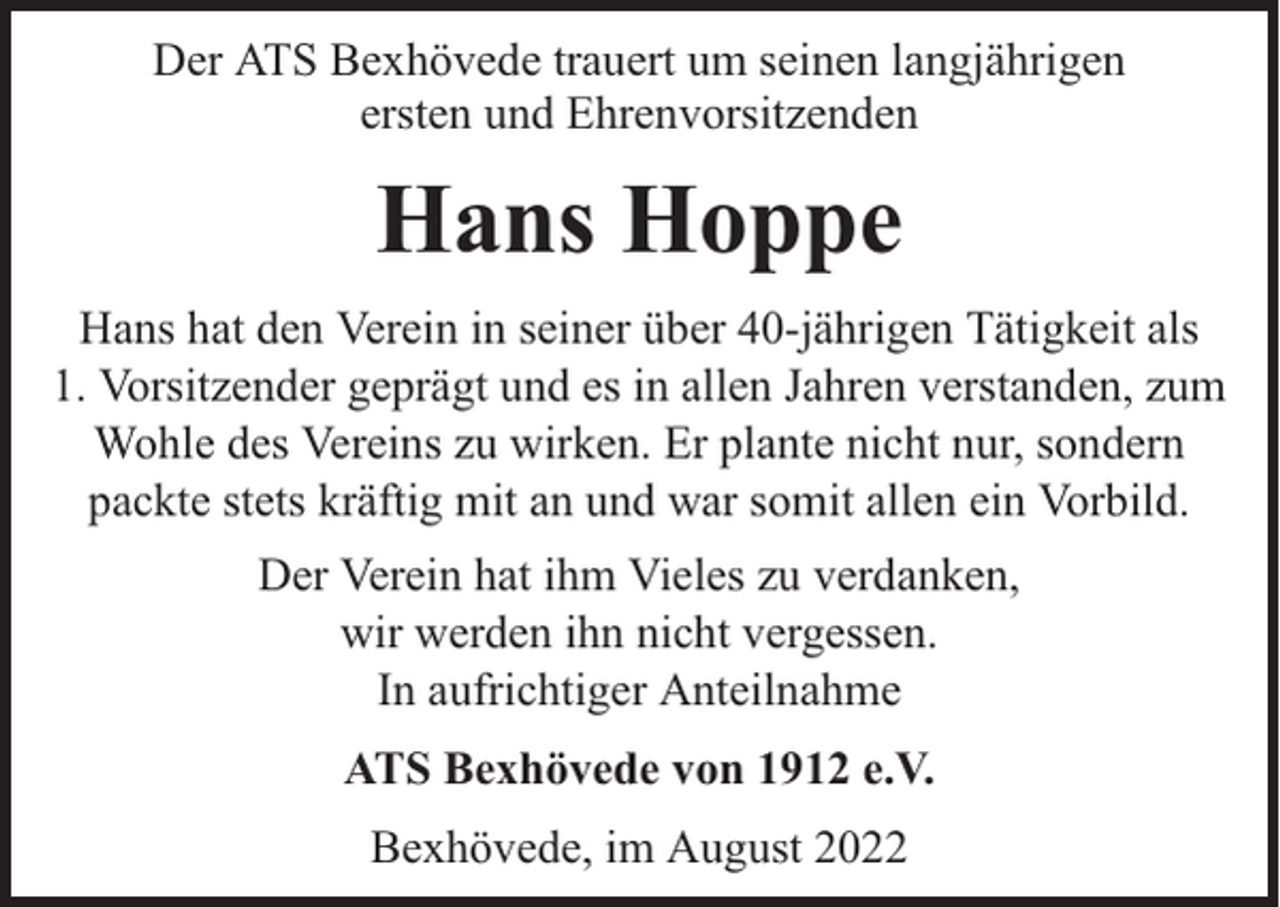 <p>Der ATS Bexhövede trauert um seinen langjährigen<br />ersten und Ehrenvorsitzenden</p><p>Hans Hoppe<br />Hans hat den Verein in seiner über 40-jährigen Tätigkeit als<br />1. Vorsitzender geprägt und es in allen Jahren verstanden, zum<br />Wohle des Vereins zu wirken. Er plante nicht nur, sondern<br />packte stets kräftig mit an und war somit allen ein Vorbild.<br />Der Verein hat ihm Vieles zu verdanken,<br />wir werden ihn nicht vergessen.<br />In aufrichtiger Anteilnahme<br />ATS Bexhövede von 1912 e.V.<br />Bexhövede, im August 2022</p>
