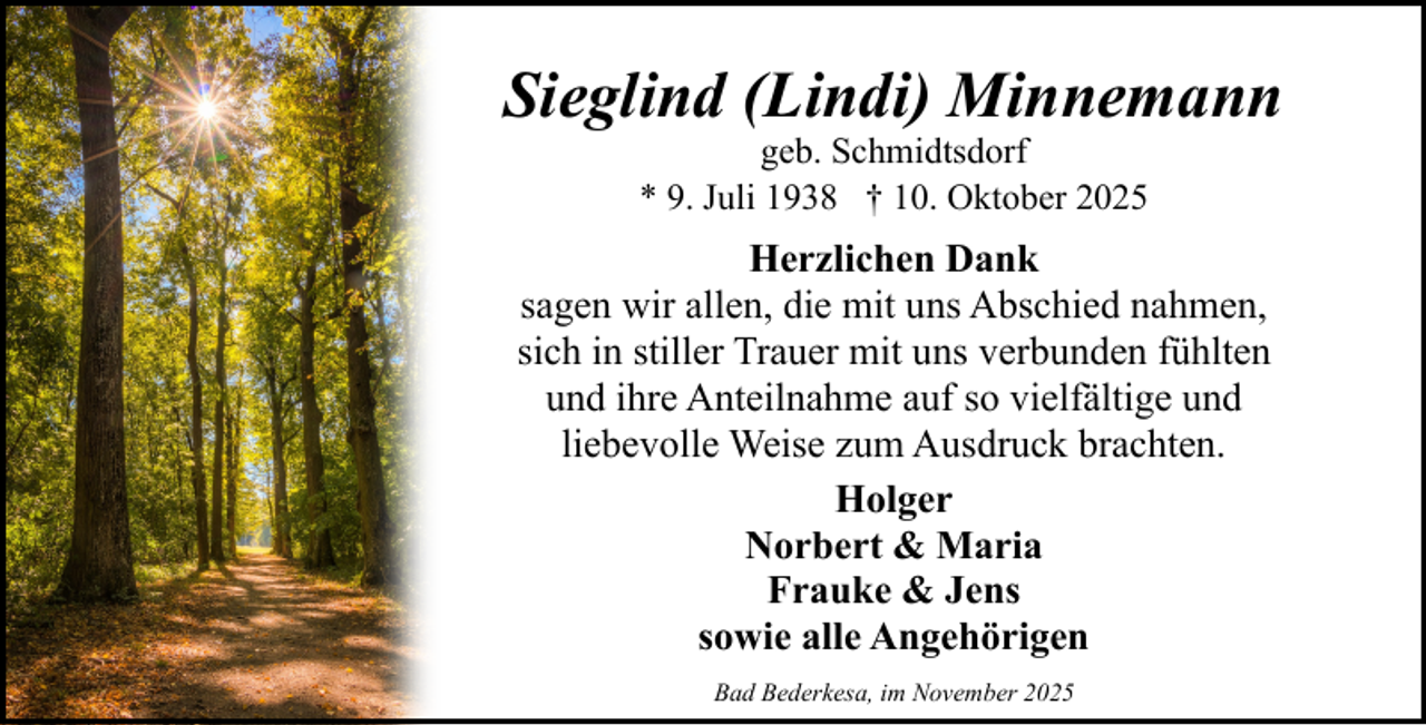 <p>Sieglind (Lindi) Minnemann<br />geb. Schmidtsdorf<br />* 9. Juli 1938 † 10. Oktober 2025</p><p>Herzlichen Dank<br />sagen wir allen, die mit uns Abschied nahmen,<br />sich in stiller Trauer mit uns verbunden fühlten<br />und ihre Anteilnahme auf so vielfältige und<br />liebevolle Weise zum Ausdruck brachten.<br />Holger<br />Norbert &amp; Maria<br />Frauke &amp; Jens<br />sowie alle Angehörigen<br />Bad Bederkesa, im November 2025</p>