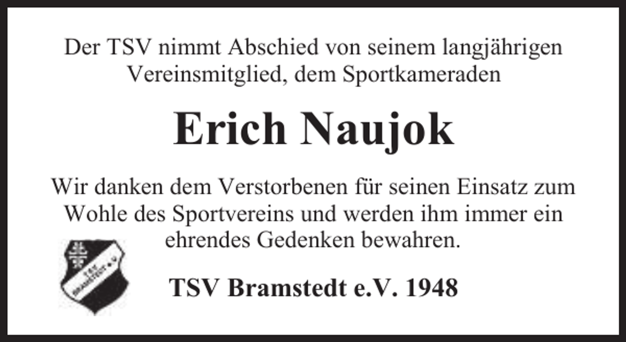 <p>Der TSV nimmt Abschied von seinem langjährigen<br />Vereinsmitglied, dem Sportkameraden</p><p>Erich Naujok<br />Wir danken dem Verstorbenen für seinen Einsatz zum<br />Wohle des Sportvereins und werden ihm immer ein<br />ehrendes Gedenken bewahren.</p><p>TSV Bramstedt e.V. 1948</p>