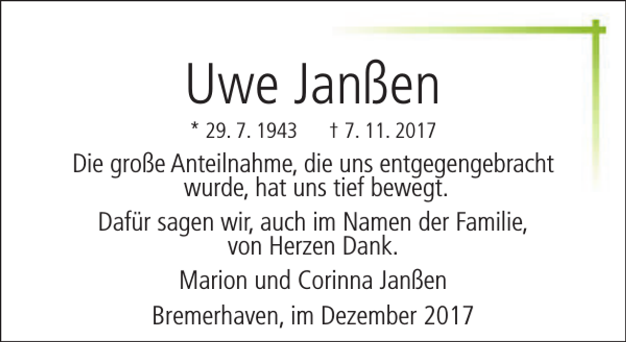 <p>Uwe Janßen<br />* 29. 7. 1943</p><p>† 7. 11. 2017</p><p>Die große Anteilnahme, die uns entgegengebracht<br />wurde, hat uns tief bewegt.<br />Dafür sagen wir, auch im Namen der Familie,<br />von Herzen Dank.<br />Marion und Corinna Janßen<br />Bremerhaven, im Dezember 2017</p>