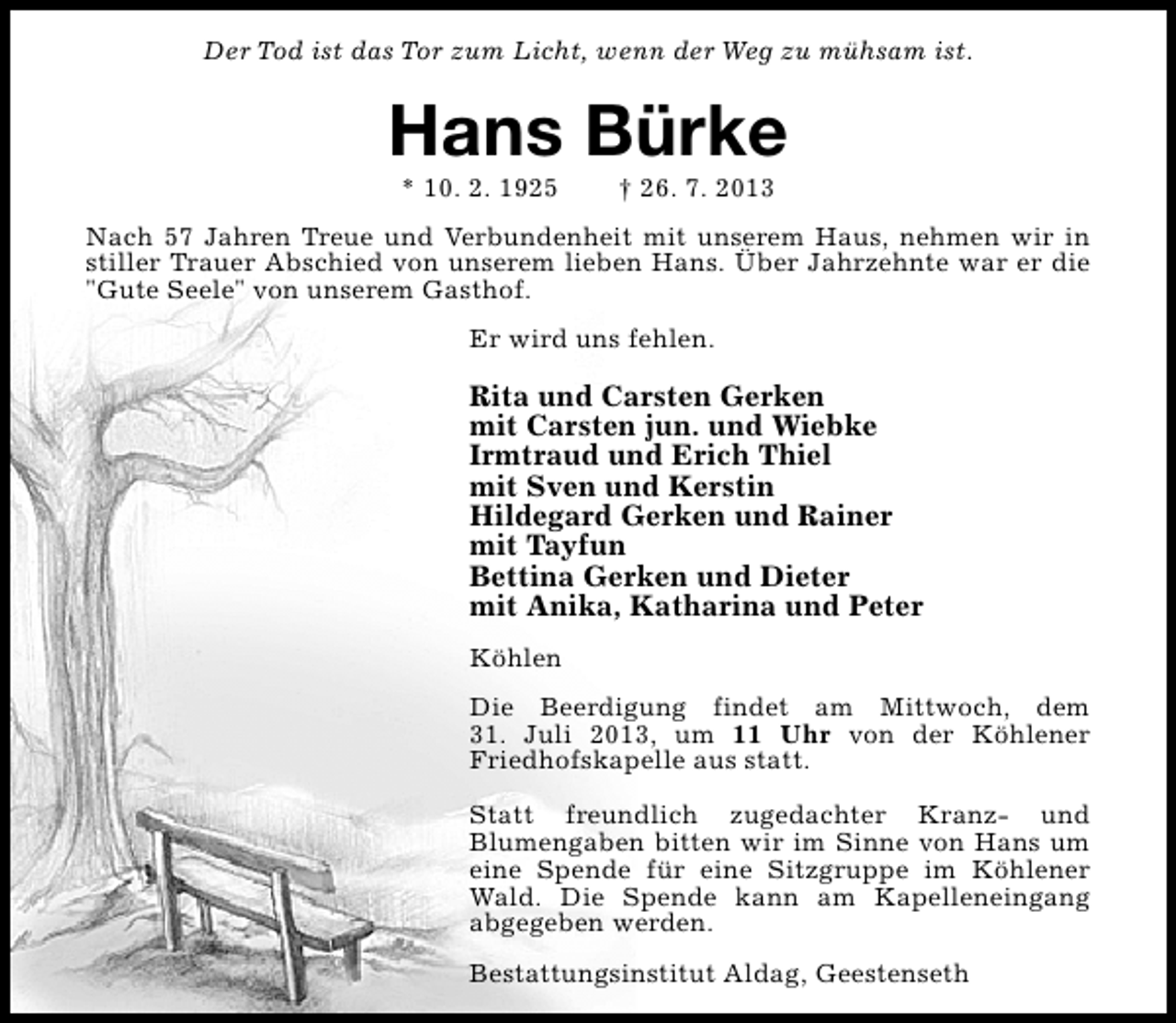 <p>Der Tod ist das Tor zum Licht, wenn der Weg zu mühsam ist.</p><p>Hans Bürke<br />* 10. 2. 1925</p><p>† 26. 7. 2013</p><p>Nach 57 Jahren Treue und Verbundenheit mit unserem Haus, nehmen wir in<br />stiller Trauer Abschied von unserem lieben Hans. Über Jahrzehnte war er die<br />"Gute Seele" von unserem Gasthof.<br />Er wird uns fehlen.</p><p>Rita und Carsten Gerken<br />mit Carsten jun. und Wiebke<br />Irmtraud und Erich Thiel<br />mit Sven und Kerstin<br />Hildegard Gerken und Rainer<br />mit Tayfun<br />Bettina Gerken und Dieter<br />mit Anika, Katharina und Peter<br />Köhlen<br />Die Beerdigung findet am Mittwoch, dem<br />31. Juli 2013, um 11 Uhr von der Köhlener<br />Friedhofskapelle aus statt.<br />Statt freundlich zugedachter Kranz- und<br />Blumengaben bitten wir im Sinne von Hans um<br />eine Spende für eine Sitzgruppe im Köhlener<br />Wald. Die Spende kann am Kapelleneingang<br />abgegeben werden.<br />Bestattungsinstitut Aldag, Geestenseth</p>
