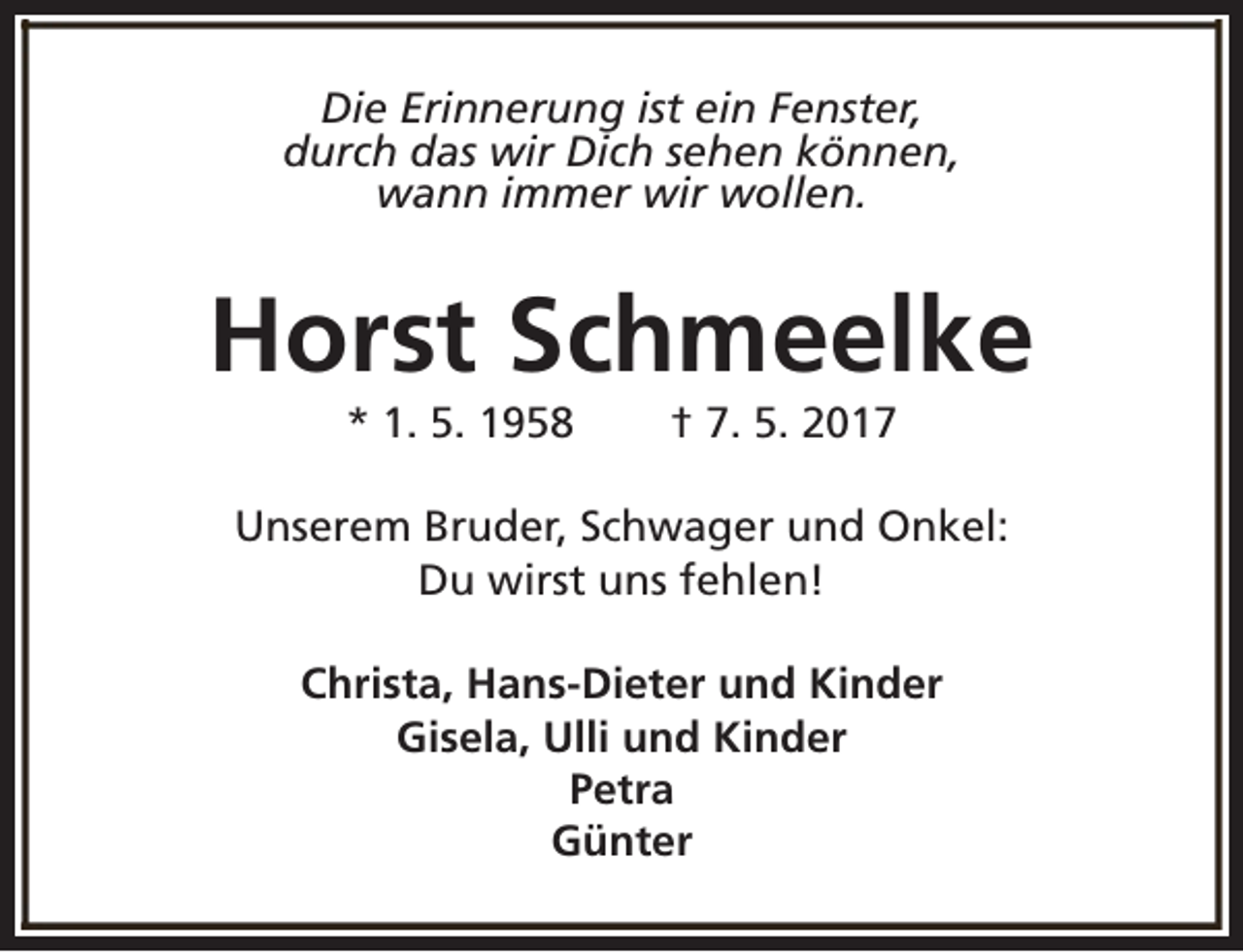 <p>Die Erinnerung ist ein Fenster,<br />durch das wir Dich sehen können,<br />wann immer wir wollen.</p><p>Horst Schmeelke<br />* 1. 5. 1958</p><p>† 7. 5. 2017</p><p>Unserem Bruder, Schwager und Onkel:<br />Du wirst uns fehlen!<br />Christa, Hans-Dieter und Kinder<br />Gisela, Ulli und Kinder<br />Petra<br />Günter</p>