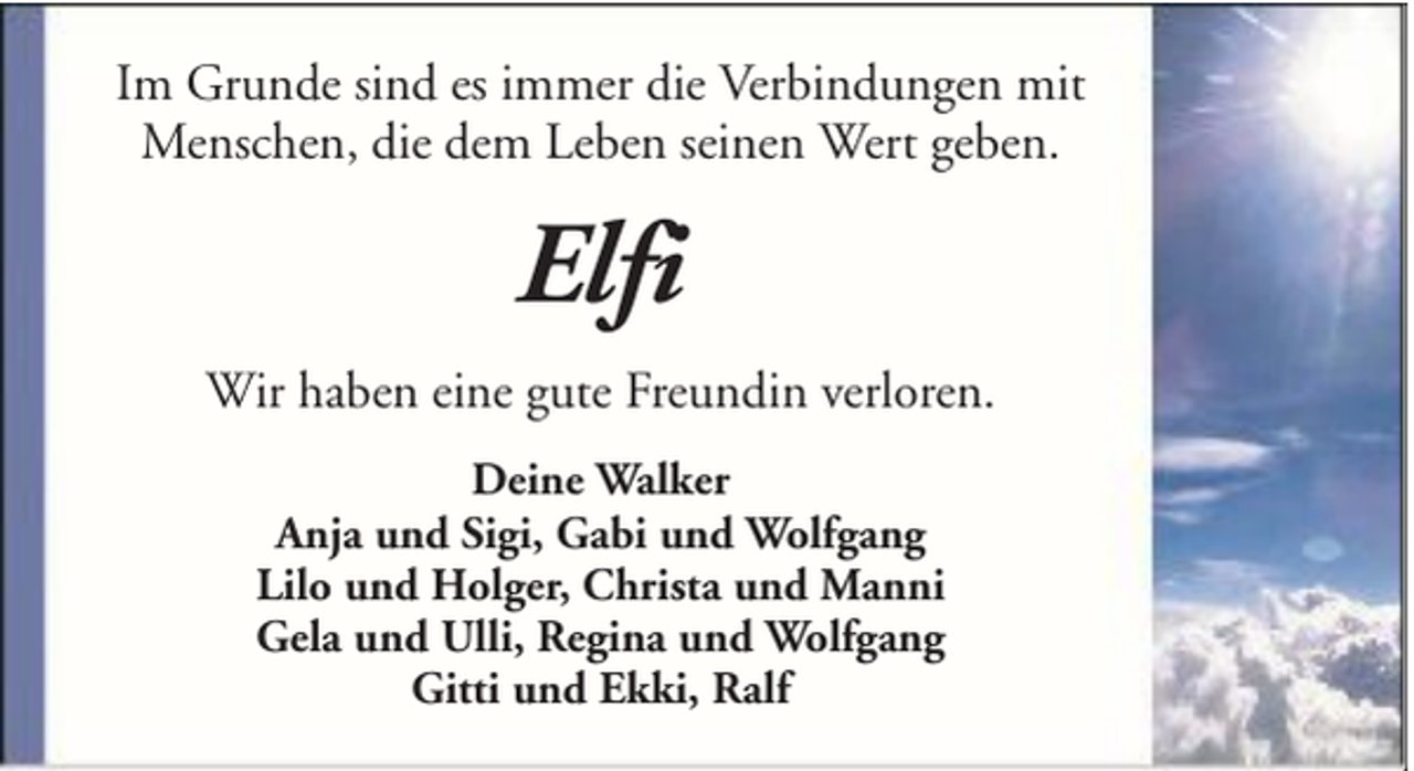 <p>Im Grunde sind es immer die Verbindungen mit<br />Menschen, die dem Leben seinen Wert geben.</p><p>Elfi<br />Wir haben eine gute Freundin verloren.<br />Deine Walker<br />Anja und Sigi, Gabi und Wolfgang<br />Lilo und Holger, Christa und Manni<br />Gela und Ulli, Regina und Wolfgang<br />Gitti und Ekki, Ralf</p>