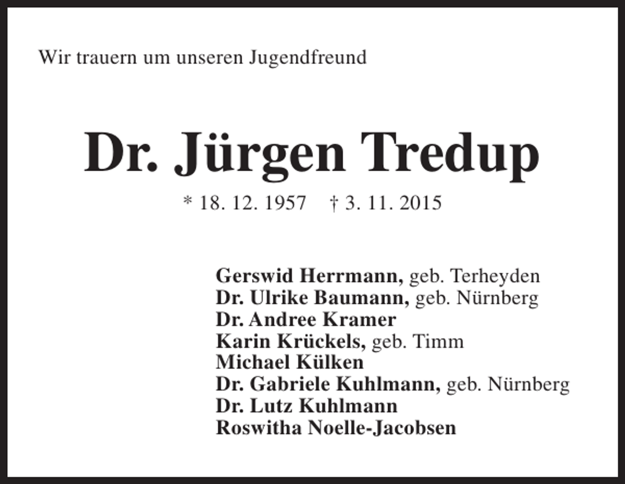 <p>Wir trauern um unseren Jugendfreund</p>
<p>Dr. Jürgen Tredup<br />* 18. 12. 1957</p>
<p>† 3. 11. 2015</p>
<p>Gerswid Herrmann, geb. Terheyden<br />Dr. Ulrike Baumann, geb. Nürnberg<br />Dr. Andree Kramer<br />Karin Krückels, geb. Timm<br />Michael Külken<br />Dr. Gabriele Kuhlmann, geb. Nürnberg<br />Dr. Lutz Kuhlmann<br />Roswitha Noelle-Jacobsen</p>