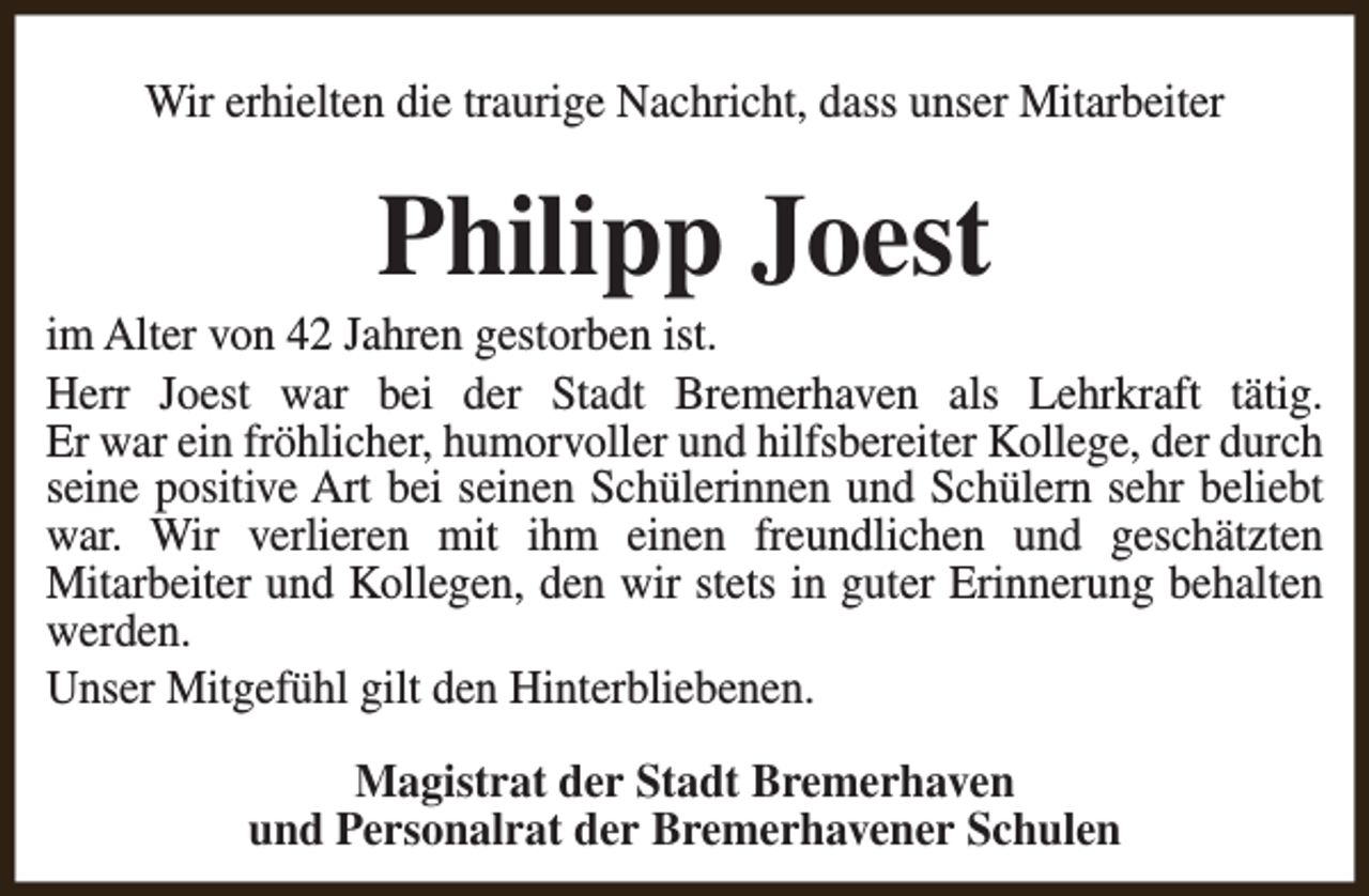 <p>Wir erhielten die traurige Nachricht, dass unser Mitarbeiter</p><p>Philipp Joest</p><p>im Alter von 42 Jahren gestorben ist.<br />Herr Joest war bei der Stadt Bremerhaven als Lehrkraft tätig.<br />Er war ein fröhlicher, humorvoller und hilfsbereiter Kollege, der durch<br />seine positive Art bei seinen Schülerinnen und Schülern sehr beliebt<br />war. Wir verlieren mit ihm einen freundlichen und geschätzten<br />Mitarbeiter und Kollegen, den wir stets in guter Erinnerung behalten<br />werden.<br />Unser Mitgefühl gilt den Hinterbliebenen.<br />Magistrat der Stadt Bremerhaven<br />und Personalrat der Bremerhavener Schulen</p>