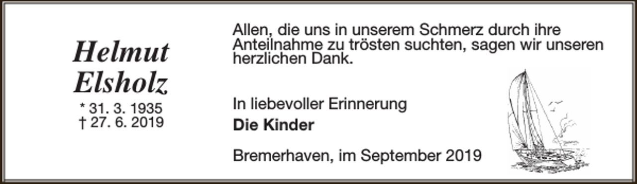 <p>Helmut<br />Elsholz<br />* 31. 3. 1935<br />† 27. 6. 2019</p><p>Allen, die uns in unserem Schmerz durch ihre<br />Anteilnahme zu trösten suchten, sagen wir unseren<br />herzlichen Dank.<br />In liebevoller Erinnerung<br />Die Kinder<br />Bremerhaven, im September 2019</p>