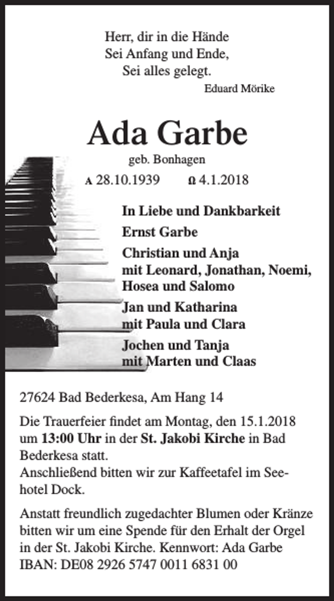 <p>Herr, dir in die Hände<br />Sei Anfang und Ende,<br />Sei alles gelegt.<br />Eduard Mörike</p><p>Ada Garbe<br />geb. Bonhagen</p><p>A</p><p>28.10.1939</p><p>Ω</p><p>4.1.2018</p><p>In Liebe und Dankbarkeit<br />Ernst Garbe<br />Christian und Anja<br />mit Leonard, Jonathan, Noemi,<br />Hosea und Salomo<br />Jan und Katharina<br />mit Paula und Clara<br />Jochen und Tanja<br />mit Marten und Claas<br />27624 Bad Bederkesa, Am Hang 14<br />Die Trauerfeier findet am Montag, den 15.1.2018<br />um 13:00 Uhr in der St. Jakobi Kirche in Bad<br />Bederkesa statt.<br />Anschließend bitten wir zur Kaffeetafel im Seehotel Dock.<br />Anstatt freundlich zugedachter Blumen oder Kränze<br />bitten wir um eine Spende für den Erhalt der Orgel<br />in der St. Jakobi Kirche. Kennwort: Ada Garbe<br />IBAN: DE08 2926 5747 0011 6831 00</p>