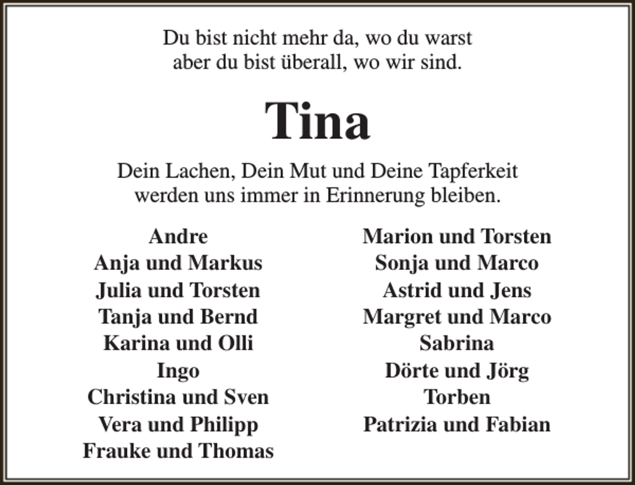 <p>Du bist nicht mehr da, wo du warst<br />aber du bist überall, wo wir sind.</p><p>Tina</p><p>Dein Lachen, Dein Mut und Deine Tapferkeit<br />werden uns immer in Erinnerung bleiben.<br />Andre<br />Anja und Markus<br />Julia und Torsten<br />Tanja und Bernd<br />Karina und Olli<br />Ingo<br />Christina und Sven<br />Vera und Philipp<br />Frauke und Thomas</p><p>Marion und Torsten<br />Sonja und Marco<br />Astrid und Jens<br />Margret und Marco<br />Sabrina<br />Dörte und Jörg<br />Torben<br />Patrizia und Fabian</p>