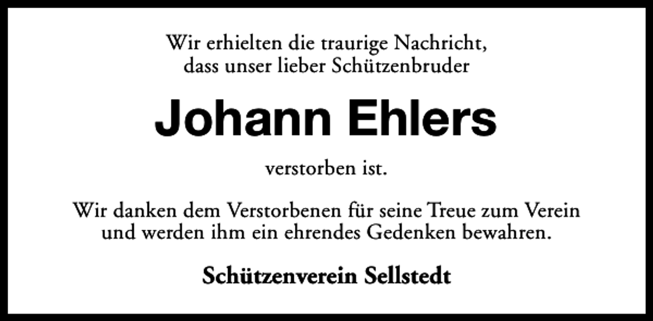 <p>Wir erhielten die traurige Nachricht,<br />dass unser lieber Schützenbruder</p><p>Johann Ehlers<br />verstorben ist.</p><p>Wir danken dem Verstorbenen für seine Treue zum Verein<br />und werden ihm ein ehrendes Gedenken bewahren.</p><p>Schützenverein Sellstedt</p>