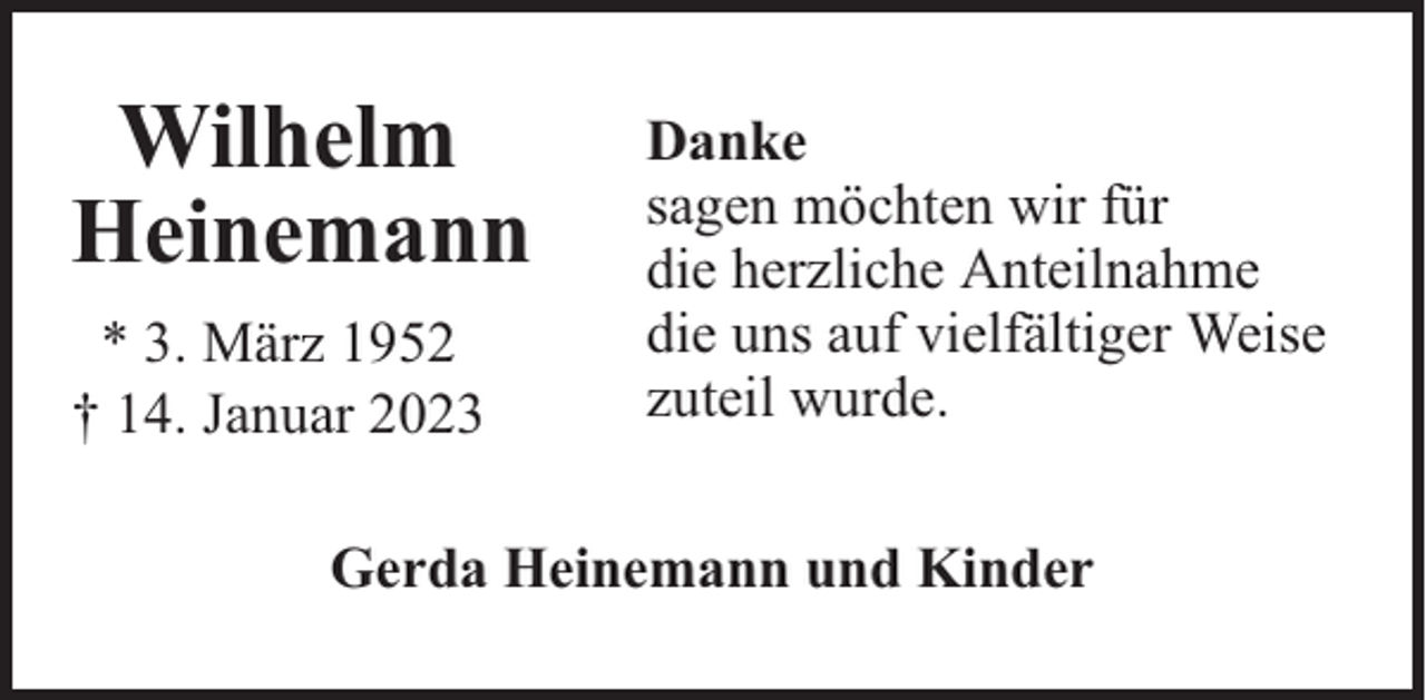 <p>Wilhelm<br />Heinemann<br />* 3. März 1952<br />† 14. Januar 2023</p><p>Danke<br />sagen möchten wir für<br />die herzliche Anteilnahme<br />die uns auf vielfältiger Weise<br />zuteil wurde.</p><p>Gerda Heinemann und Kinder</p>