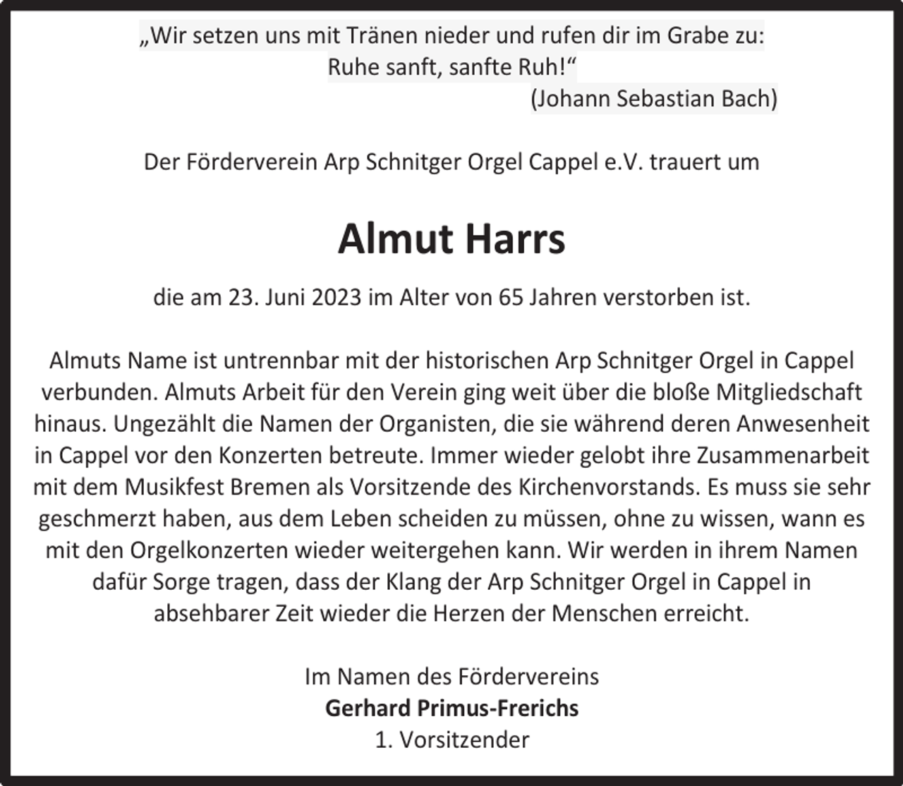 <p>„Wir setzen uns mit Tränen nieder und rufen dir im Grabe zu:<br />Ruhe sanft, sanfte Ruh!“<br />(Johann Sebastian Bach)<br />Der Förderverein Arp Schnitger Orgel Cappel e.V. trauert um</p><p>Almut Harrs<br />die am 23. Juni 2023 im Alter von 65 Jahren verstorben ist.<br />Almuts Name ist untrennbar mit der historischen Arp Schnitger Orgel in Cappel<br />verbunden. Almuts Arbeit für den Verein ging weit über die bloße Mitgliedschaft<br />hinaus. Ungezählt die Namen der Organisten, die sie während deren Anwesenheit<br />in Cappel vor den Konzerten betreute. Immer wieder gelobt ihre Zusammenarbeit<br />mit dem Musikfest Bremen als Vorsitzende des Kirchenvorstands. Es muss sie sehr<br />geschmerzt haben, aus dem Leben scheiden zu müssen, ohne zu wissen, wann es<br />mit den Orgelkonzerten wieder weitergehen kann. Wir werden in ihrem Namen<br />dafür Sorge tragen, dass der Klang der Arp Schnitger Orgel in Cappel in<br />absehbarer Zeit wieder die Herzen der Menschen erreicht.<br />Im Namen des Fördervereins<br />Gerhard Primus-Frerichs<br />1. Vorsitzender</p>