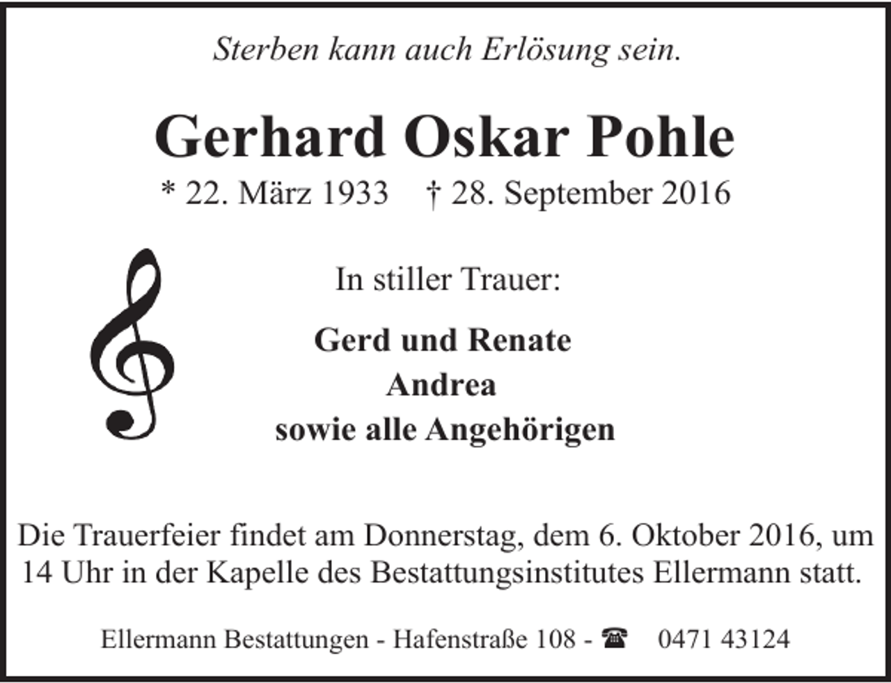 <p>Sterben kann auch Erlösung sein.</p><p>Gerhard Oskar Pohle<br />* 22. März 1933</p><p>† 28. September 2016</p><p>In stiller Trauer:<br />Gerd und Renate<br />Andrea<br />sowie alle Angehörigen<br />Die Trauerfeier findet am Donnerstag, dem 6. Oktober 2016, um<br />14 Uhr in der Kapelle des Bestattungsinstitutes Ellermann statt.<br />Ellermann Bestattungen - Hafenstraße 108 - (</p><p>0471 43124</p>
