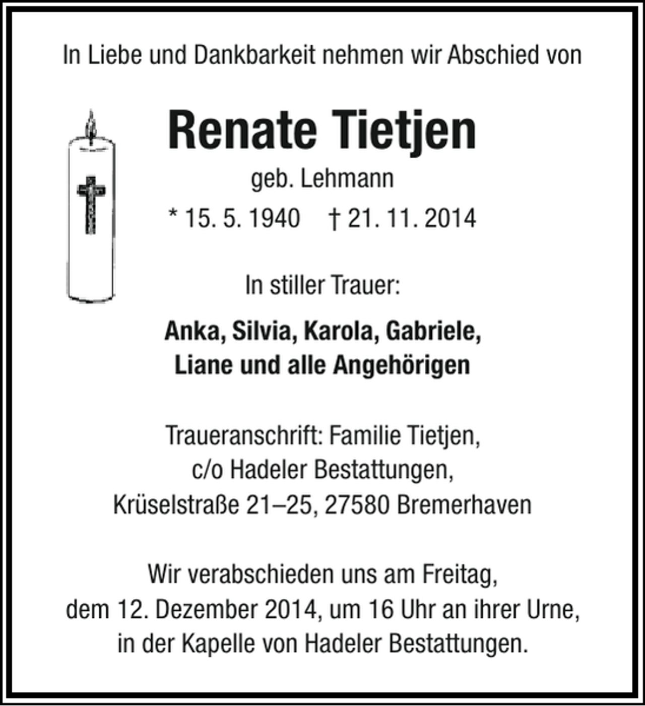 <p>In Liebe und Dankbarkeit nehmen wir Abschied von</p>
<p>Renate Tietjen<br />geb. Lehmann<br />* 15. 5. 1940 † 21. 11. 2014<br />In stiller Trauer:<br />Anka, Silvia, Karola, Gabriele,<br />Liane und alle Angehörigen<br />Traueranschrift: Familie Tietjen,<br />c/o Hadeler Bestattungen,<br />Krüselstraße 21–25, 27580 Bremerhaven<br />Wir verabschieden uns am Freitag,<br />dem 12. Dezember 2014, um 16 Uhr an ihrer Urne,<br />in der Kapelle von Hadeler Bestattungen.</p>
