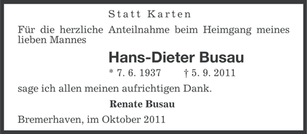 <p>Statt Karten<br />Für die herzliche Anteilnahme beim Heimgang meines<br />lieben Mannes</p><p>Hans-Dieter Busau<br />* 7. 6. 1937</p><p>† 5. 9. 2011</p><p>sage ich allen meinen aufrichtigen Dank.<br />Renate Busau<br />Bremerhaven, im Oktober 2011</p>