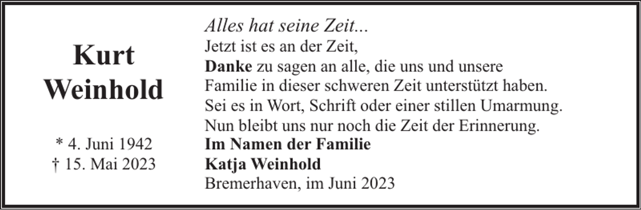 <p>Kurt<br />Weinhold<br />* 4. Juni 1942<br />† 15. Mai 2023</p><p>Alles hat seine Zeit...</p><p>Jetzt ist es an der Zeit,<br />Danke zu sagen an alle, die uns und unsere<br />Familie in dieser schweren Zeit unterstützt haben.<br />Sei es in Wort, Schrift oder einer stillen Umarmung.<br />Nun bleibt uns nur noch die Zeit der Erinnerung.<br />Im Namen der Familie<br />Katja Weinhold<br />Bremerhaven, im Juni 2023</p>