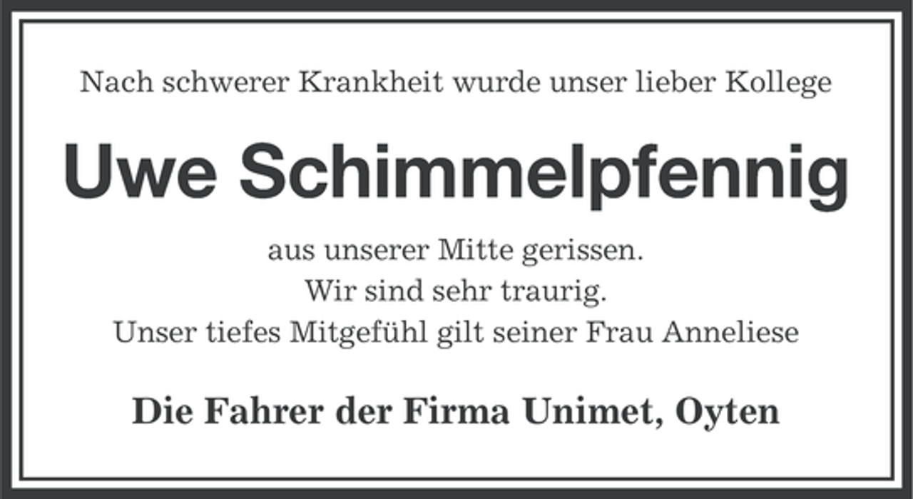 <p>Nach schwerer Krankheit wurde unser lieber Kollege</p><p>Uwe Schimmelpfennig<br />aus unserer Mitte gerissen.<br />Wir sind sehr traurig.<br />Unser tiefes Mitgefühl gilt seiner Frau Anneliese</p><p>Die Fahrer der Firma Unimet, Oyten</p>