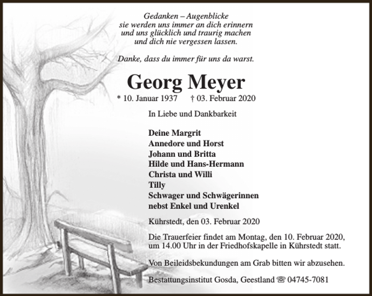 <p>Gedanken – Augenblicke<br />sie werden uns immer an dich erinnern<br />und uns glücklich und traurig machen<br />und dich nie vergessen lassen.<br />Danke, dass du immer für uns da warst.</p><p>Georg Meyer</p><p>* 10. Januar 1937</p><p>† 03. Februar 2020</p><p>In Liebe und Dankbarkeit<br />Deine Margrit<br />Annedore und Horst<br />Johann und Britta<br />Hilde und Hans-Hermann<br />Christa und Willi<br />Tilly<br />Schwager und Schwägerinnen<br />nebst Enkel und Urenkel<br />Kührstedt, den 03. Februar 2020<br />Die Trauerfeier findet am Montag, den 10. Februar 2020,<br />um 14.00 Uhr in der Friedhofskapelle in Kührstedt statt.<br />Von Beileidsbekundungen am Grab bitten wir abzusehen.<br />Bestattungsinstitut Gosda, Geestland s 04745-7081</p>