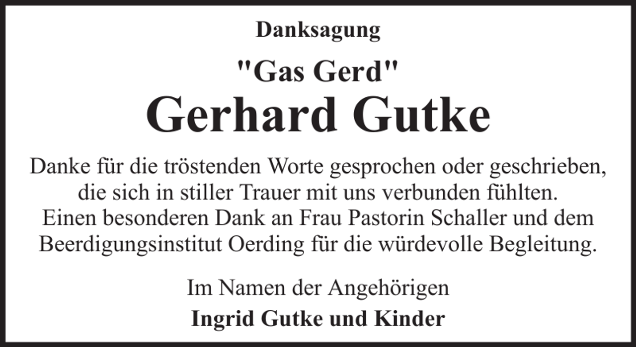 <p>Danksagung</p>
<p>"Gas Gerd"</p>
<p>Gerhard Gutke<br />Danke für die tröstenden Worte gesprochen oder geschrieben,<br />die sich in stiller Trauer mit uns verbunden fühlten.<br />Einen besonderen Dank an Frau Pastorin Schaller und dem<br />Beerdigungsinstitut Oerding für die würdevolle Begleitung.<br />Im Namen der Angehörigen<br />Ingrid Gutke und Kinder</p>