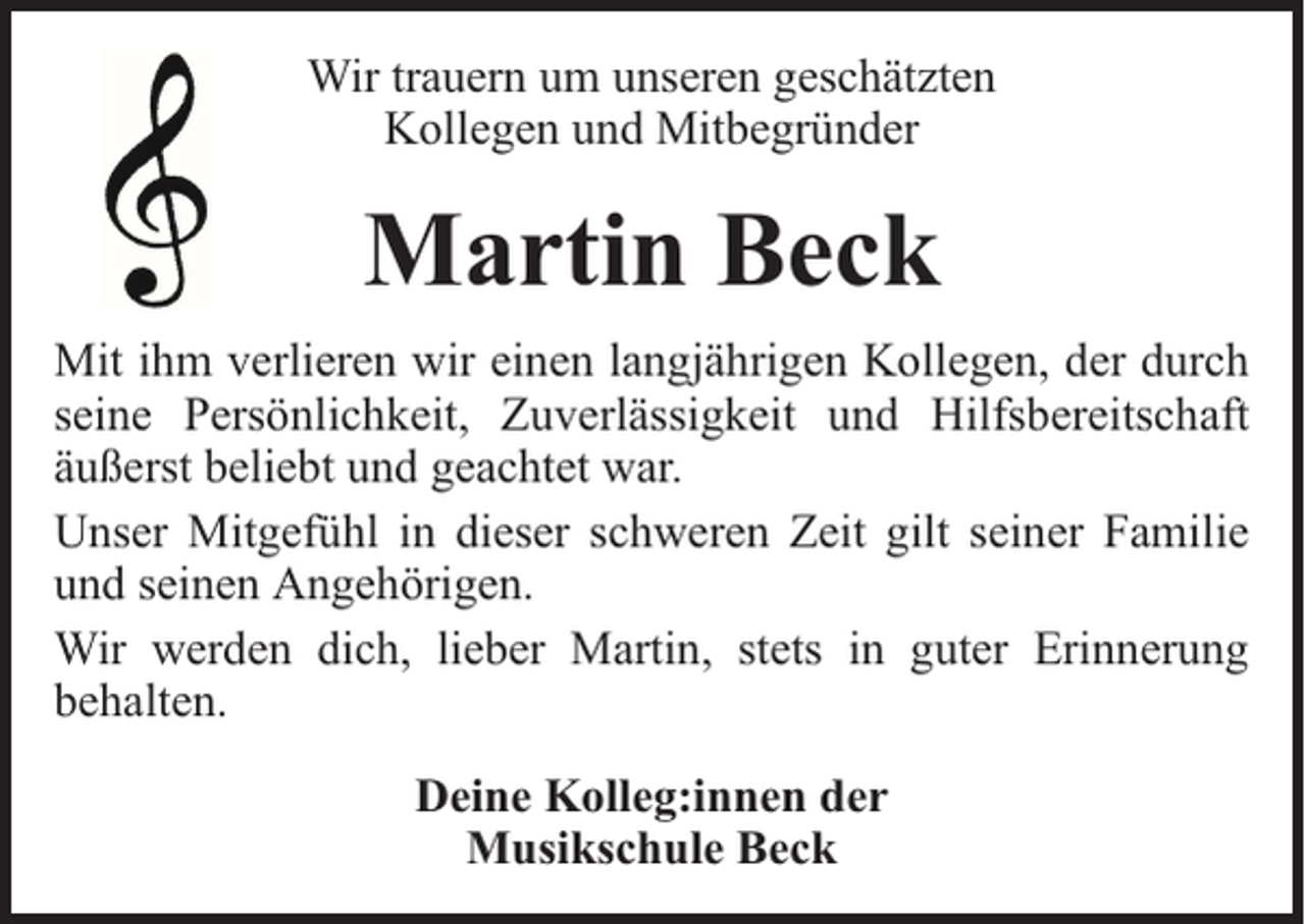 <p>Wir trauern um unseren geschätzten<br />Kollegen und Mitbegründer</p><p>Martin Beck<br />Mit ihm verlieren wir einen langjährigen Kollegen, der durch<br />seine Persönlichkeit, Zuverlässigkeit und Hilfsbereitschaft<br />äußerst beliebt und geachtet war.<br />Unser Mitgefühl in dieser schweren Zeit gilt seiner Familie<br />und seinen Angehörigen.<br />Wir werden dich, lieber Martin, stets in guter Erinnerung<br />behalten.<br />Deine Kolleg:innen der<br />Musikschule Beck</p>