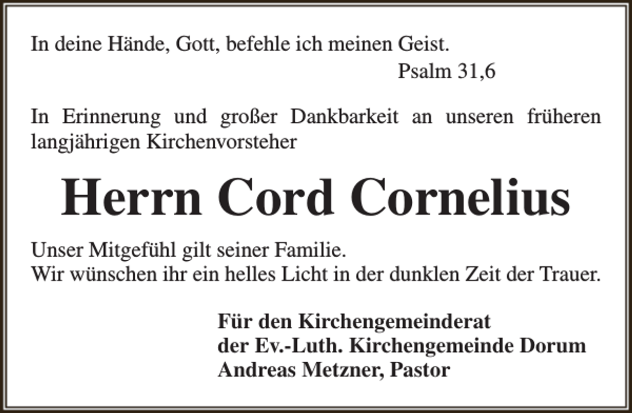 <p>In deine Hände, Gott, befehle ich meinen Geist.<br />Psalm 31,6<br />In Erinnerung und großer Dankbarkeit an unseren früheren<br />langjährigen Kirchenvorsteher</p><p>Herrn Cord Cornelius<br />Unser Mitgefühl gilt seiner Familie.<br />Wir wünschen ihr ein helles Licht in der dunklen Zeit der Trauer.<br />Für den Kirchengemeinderat<br />der Ev.-Luth. Kirchengemeinde Dorum<br />Andreas Metzner, Pastor</p>