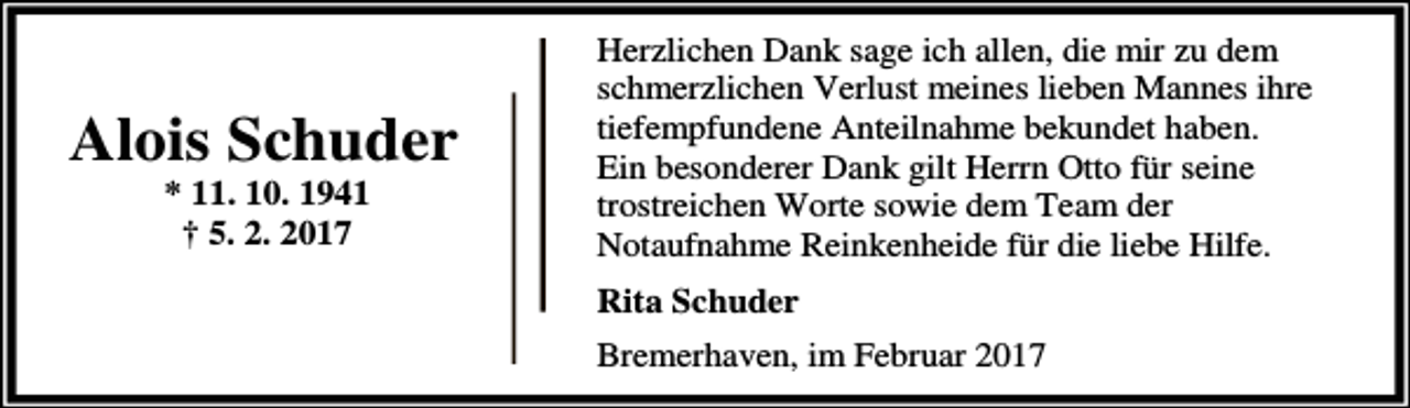 <p>Alois Schuder<br />* 11. 10. 1941<br />† 5. 2. 2017</p><p>Herzlichen Dank sage ich allen, die mir zu dem<br />schmerzlichen Verlust meines lieben Mannes ihre<br />tiefempfundene Anteilnahme bekundet haben.<br />Ein besonderer Dank gilt Herrn Otto für seine<br />trostreichen Worte sowie dem Team der<br />Notaufnahme Reinkenheide für die liebe Hilfe.<br />Rita Schuder<br />Bremerhaven, im Februar 2017</p>