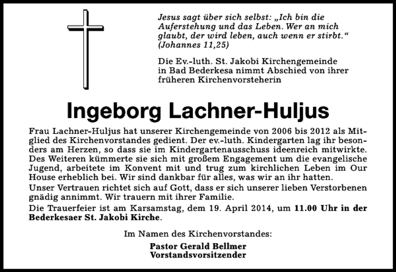 <p>Jesus sagt über sich selbst: „Ich bin die<br />Auferstehung und das Leben. Wer an mich<br />glaubt, der wird leben, auch wenn er stirbt.“<br />(Johannes 11,25)<br />Die Ev.-luth. St. Jakobi Kirchengemeinde<br />in Bad Bederkesa nimmt Abschied von ihrer<br />früheren Kirchenvorsteherin</p><p>Ingeborg Lachner-Huljus<br />Frau Lachner-Huljus hat unserer Kirchengemeinde von 2006 bis 2012 als Mitglied des Kirchenvorstandes gedient. Der ev.-luth. Kindergarten lag ihr besonders am Herzen, so dass sie im Kindergartenausschuss ideenreich mitwirkte.<br />Des Weiteren kümmerte sie sich mit großem Engagement um die evangelische<br />Jugend, arbeitete im Konvent mit und trug zum kirchlichen Leben im Our<br />House erheblich bei. Wir sind dankbar für alles, was wir an ihr hatten.<br />Unser Vertrauen richtet sich auf Gott, dass er sich unserer lieben Verstorbenen<br />gnädig annimmt. Wir trauern mit ihrer Familie.<br />Die Trauerfeier ist am Karsamstag, dem 19. April 2014, um 11.00 Uhr in der<br />Bederkesaer St. Jakobi Kirche.<br />Im Namen des Kirchenvorstandes:<br />Pastor Gerald Bellmer<br />Vorstandsvorsitzender</p>