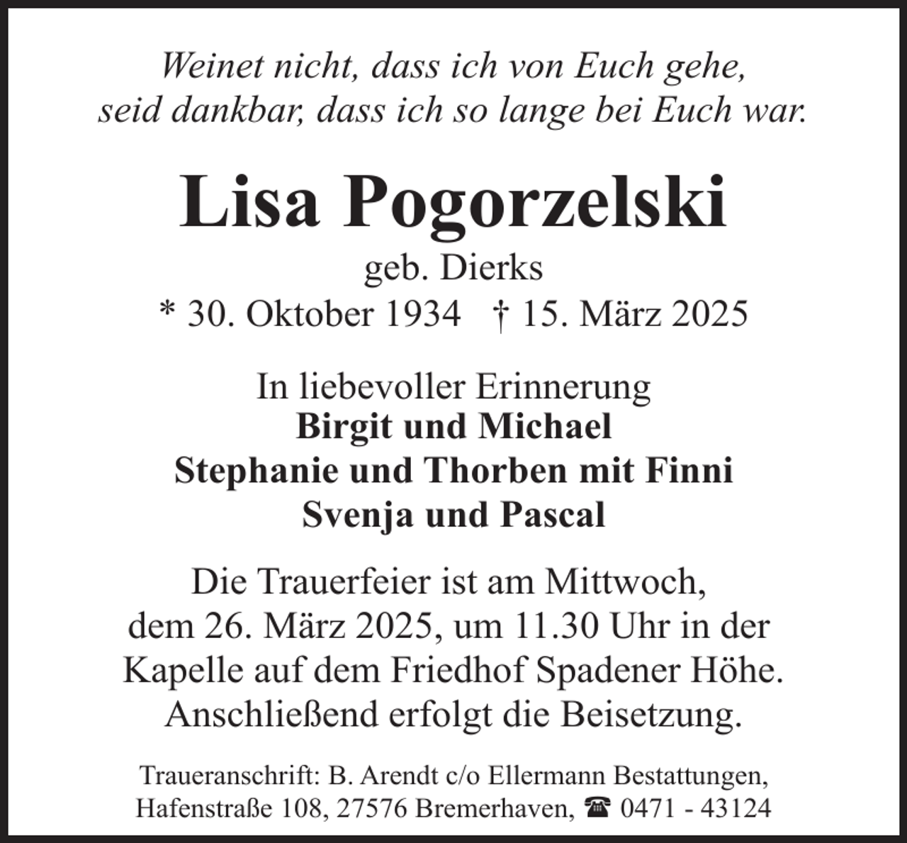 <p>Weinet nicht, dass ich von Euch gehe,<br />seid dankbar, dass ich so lange bei Euch war.</p><p>Lisa Pogorzelski</p><p>geb. Dierks<br />* 30. Oktober 1934 † 15. März 2025<br />In liebevoller Erinnerung<br />Birgit und Michael<br />Stephanie und Thorben mit Finni<br />Svenja und Pascal<br />Die Trauerfeier ist am Mittwoch,<br />dem 26. März 2025, um 11.30 Uhr in der<br />Kapelle auf dem Friedhof Spadener Höhe.<br />Anschließend erfolgt die Beisetzung.<br />Traueranschrift: B. Arendt c/o Ellermann Bestattungen,<br />Hafenstraße 108, 27576 Bremerhaven, ( 0471 - 43124</p>