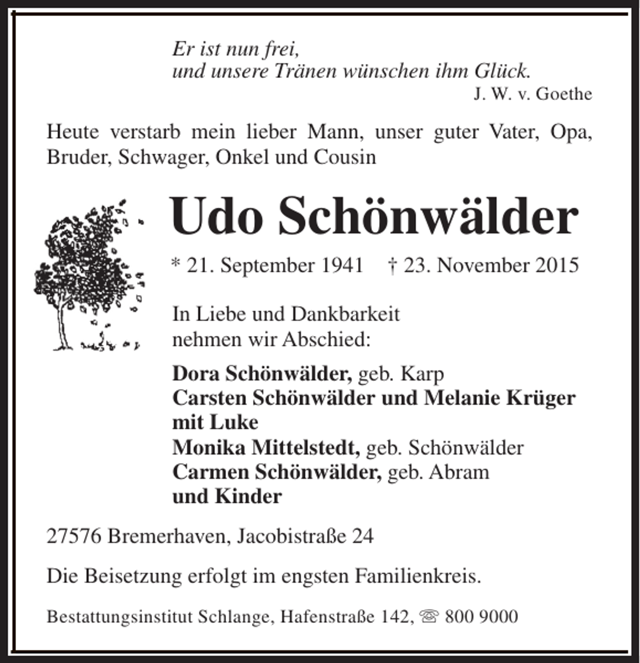 <p>Er ist nun frei,<br />und unsere Tränen wünschen ihm Glück.</p><p>J. W. v. Goethe</p><p>Heute verstarb mein lieber Mann, unser guter Vater, Opa,<br />Bruder, Schwager, Onkel und Cousin</p><p>Udo Schönwälder<br />* 21. September 1941</p><p>† 23. November 2015</p><p>In Liebe und Dankbarkeit<br />nehmen wir Abschied:<br />Dora Schönwälder, geb. Karp<br />Carsten Schönwälder und Melanie Krüger<br />mit Luke<br />Monika Mittelstedt, geb. Schönwälder<br />Carmen Schönwälder, geb. Abram<br />und Kinder<br />27576 Bremerhaven, Jacobistraße 24<br />Die Beisetzung erfolgt im engsten Familienkreis.<br />Bestattungsinstitut Schlange, Hafenstraße 142, s 800 9000</p>