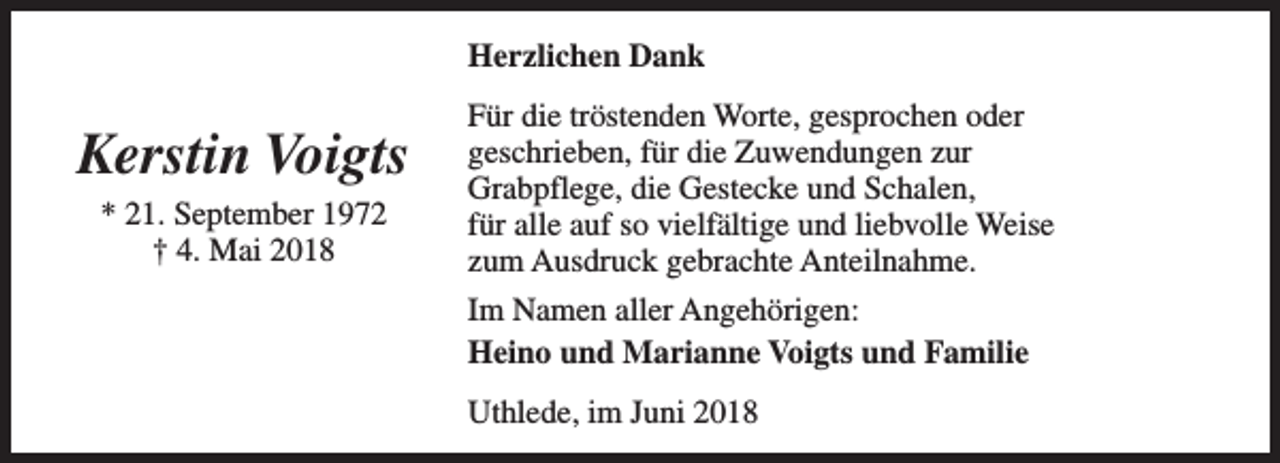 <p>Herzlichen Dank</p><p>Kerstin Voigts<br />* 21. September 1972<br />† 4. Mai 2018</p><p>Für die tröstenden Worte, gesprochen oder<br />geschrieben, für die Zuwendungen zur<br />Grabpflege, die Gestecke und Schalen,<br />für alle auf so vielfältige und liebvolle Weise<br />zum Ausdruck gebrachte Anteilnahme.<br />Im Namen aller Angehörigen:<br />Heino und Marianne Voigts und Familie<br />Uthlede, im Juni 2018</p>