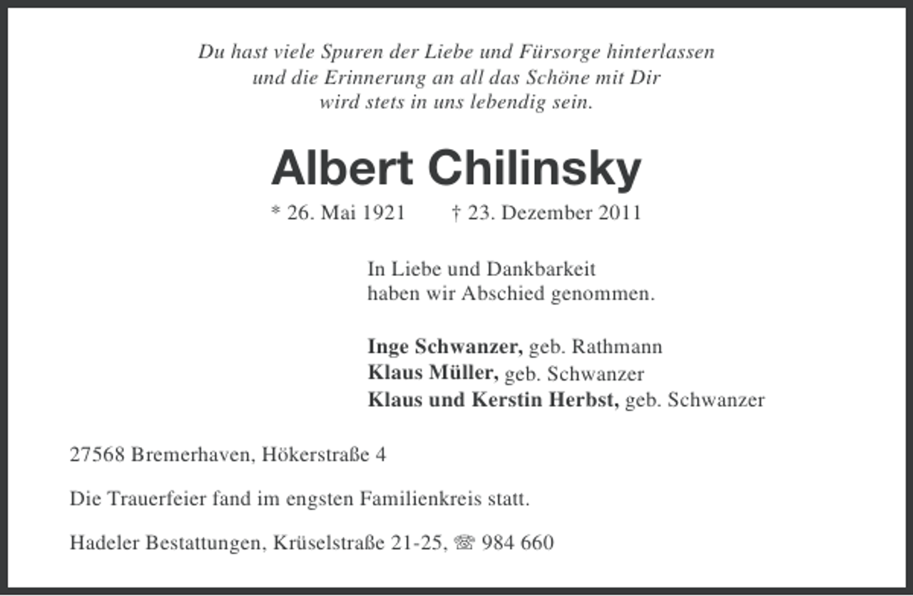 <p>Du hast viele Spuren der Liebe und Fürsorge hinterlassen<br />und die Erinnerung an all das Schöne mit Dir<br />wird stets in uns lebendig sein.</p><p>Albert Chilinsky<br />* 26. Mai 1921</p><p>† 23. Dezember 2011</p><p>In Liebe und Dankbarkeit<br />haben wir Abschied genommen.<br />Inge Schwanzer, geb. Rathmann<br />Klaus Müller, geb. Schwanzer<br />Klaus und Kerstin Herbst, geb. Schwanzer<br />27568 Bremerhaven, Hökerstraße 4<br />Die Trauerfeier fand im engsten Familienkreis statt.<br />Hadeler Bestattungen, Krüselstraße 21-25, 984 660</p>