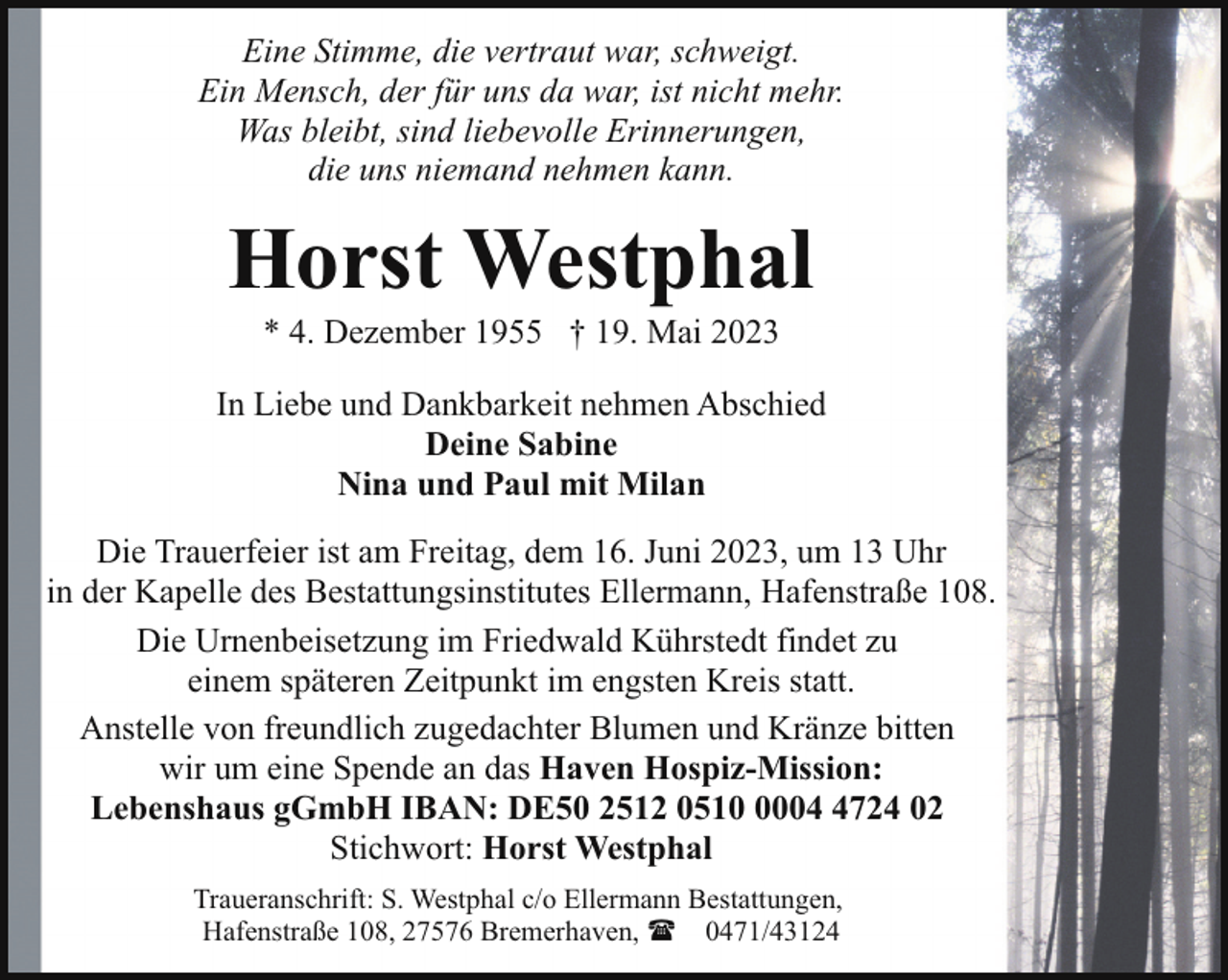<p>Eine Stimme, die vertraut war, schweigt.<br />Ein Mensch, der für uns da war, ist nicht mehr.<br />Was bleibt, sind liebevolle Erinnerungen,<br />die uns niemand nehmen kann.</p><p>Horst Westphal<br />* 4. Dezember 1955 † 19. Mai 2023</p><p>In Liebe und Dankbarkeit nehmen Abschied<br />Deine Sabine<br />Nina und Paul mit Milan<br />Die Trauerfeier ist am Freitag, dem 16. Juni 2023, um 13 Uhr<br />in der Kapelle des Bestattungsinstitutes Ellermann, Hafenstraße 108.<br />Die Urnenbeisetzung im Friedwald Kührstedt findet zu<br />einem späteren Zeitpunkt im engsten Kreis statt.<br />Anstelle von freundlich zugedachter Blumen und Kränze bitten<br />wir um eine Spende an das Haven Hospiz-Mission:<br />Lebenshaus gGmbH IBAN: DE50 2512 0510 0004 4724 02<br />Stichwort: Horst Westphal<br />Traueranschrift: S. Westphal c/o Ellermann Bestattungen,<br />Hafenstraße 108, 27576 Bremerhaven, ( 0471/43124</p>