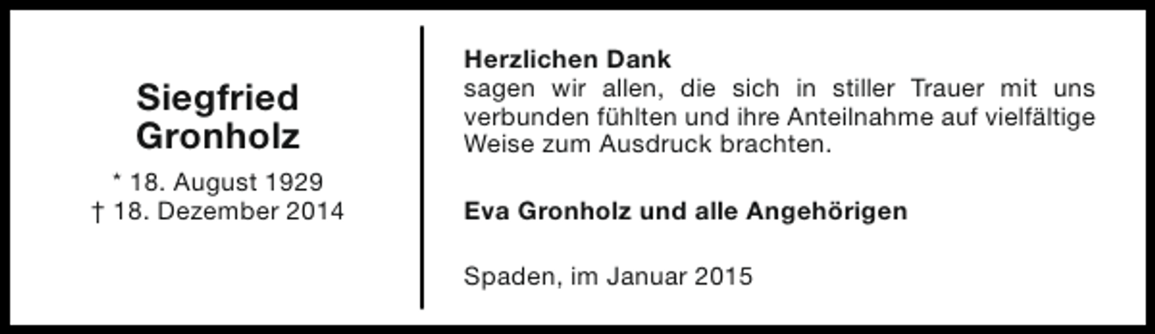 <p>Siegfried<br />Gronholz<br />* 18. August 1929<br />† 18. Dezember 2014</p><p>Herzlichen Dank<br />sagen wir allen, die sich in stiller Trauer mit uns<br />verbunden fühlten und ihre Anteilnahme auf vielfältige<br />Weise zum Ausdruck brachten.<br />Eva Gronholz und alle Angehörigen<br />Spaden, im Januar 2015</p>