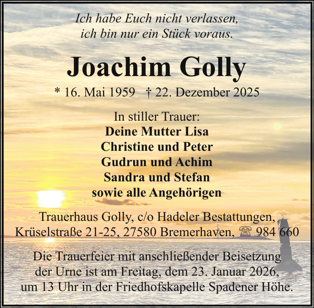 <p>Ich habe Euch nicht verlassen,<br />ich bin nur ein Stück voraus.</p><p>Joachim Golly</p><p>* 16. Mai 1959 † 22. Dezember 2025<br />In stiller Trauer:<br />Deine Mutter Lisa<br />Christine und Peter<br />Gudrun und Achim<br />Sandra und Stefan<br />sowie alle Angehörigen<br />Trauerhaus Golly, c/o Hadeler Bestattungen,<br />Krüselstraße 21-25, 27580 Bremerhaven, ' 984 660<br />Die Trauerfeier mit anschließender Beisetzung<br />der Urne ist am Freitag, dem 23. Januar 2026,<br />um 13 Uhr in der Friedhofskapelle Spadener Höhe.</p>