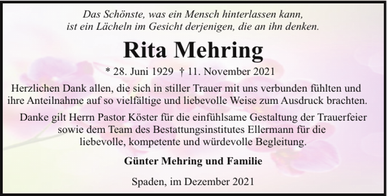 <p>Das Schönste, was ein Mensch hinterlassen kann,<br />ist ein Lächeln im Gesicht derjenigen, die an ihn denken.</p><p>Rita Mehring</p><p>* 28. Juni 1929 † 11. November 2021<br />Herzlichen Dank allen, die sich in stiller Trauer mit uns verbunden fühlten und<br />ihre Anteilnahme auf so vielfältige und liebevolle Weise zum Ausdruck brachten.<br />Danke gilt Herrn Pastor Köster für die einfühlsame Gestaltung der Trauerfeier<br />sowie dem Team des Bestattungsinstitutes Ellermann für die<br />liebevolle, kompetente und würdevolle Begleitung.<br />Günter Mehring und Familie<br />Spaden, im Dezember 2021</p>