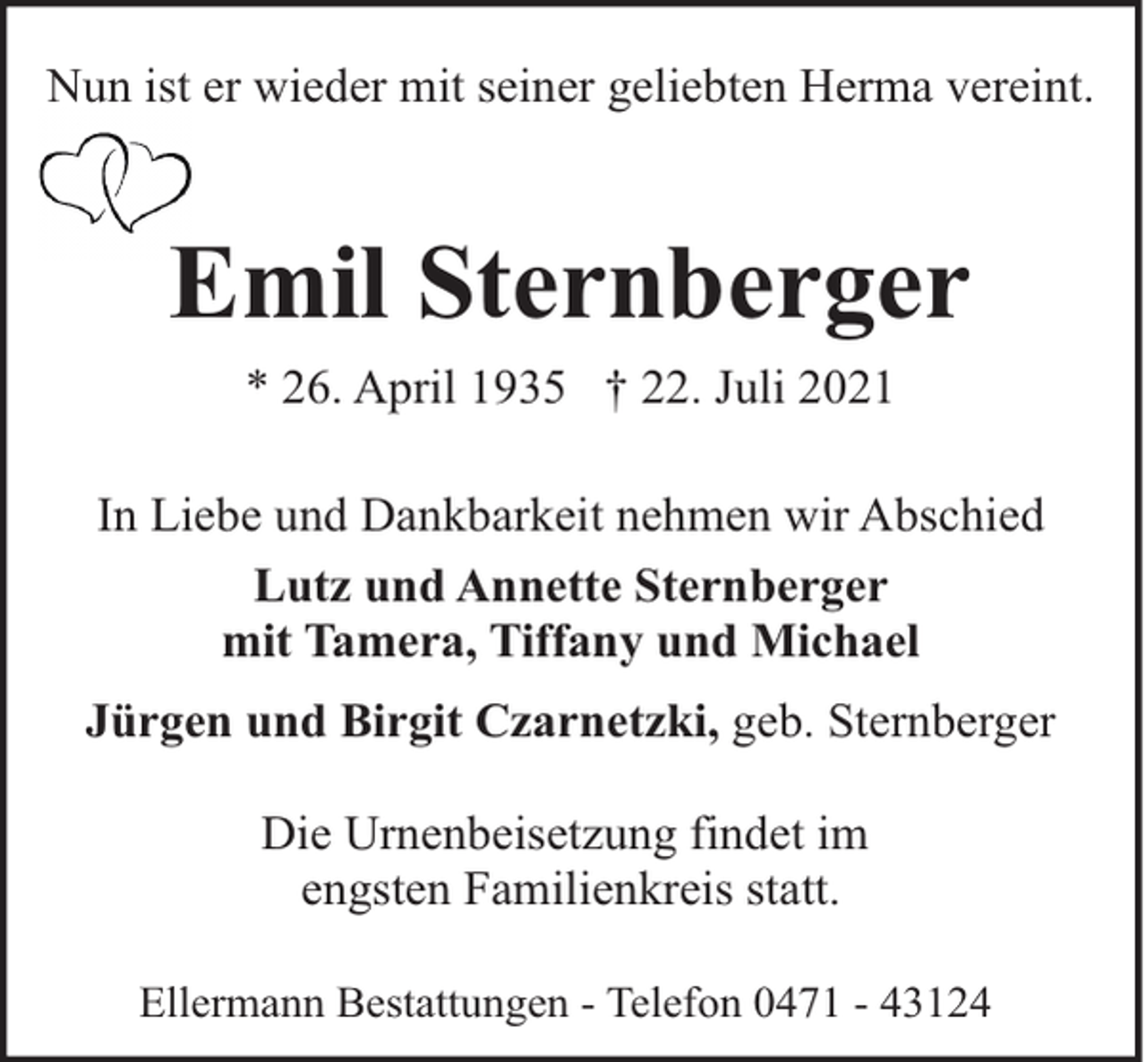 <p>Nun ist er wieder mit seiner geliebten Herma vereint.</p><p>Emil Sternberger<br />* 26. April 1935 † 22. Juli 2021<br />In Liebe und Dankbarkeit nehmen wir Abschied<br />Lutz und Annette Sternberger<br />mit Tamera, Tiffany und Michael<br />Jürgen und Birgit Czarnetzki, geb. Sternberger<br />Die Urnenbeisetzung findet im<br />engsten Familienkreis statt.<br />Ellermann Bestattungen - Telefon 0471 - 43124</p>