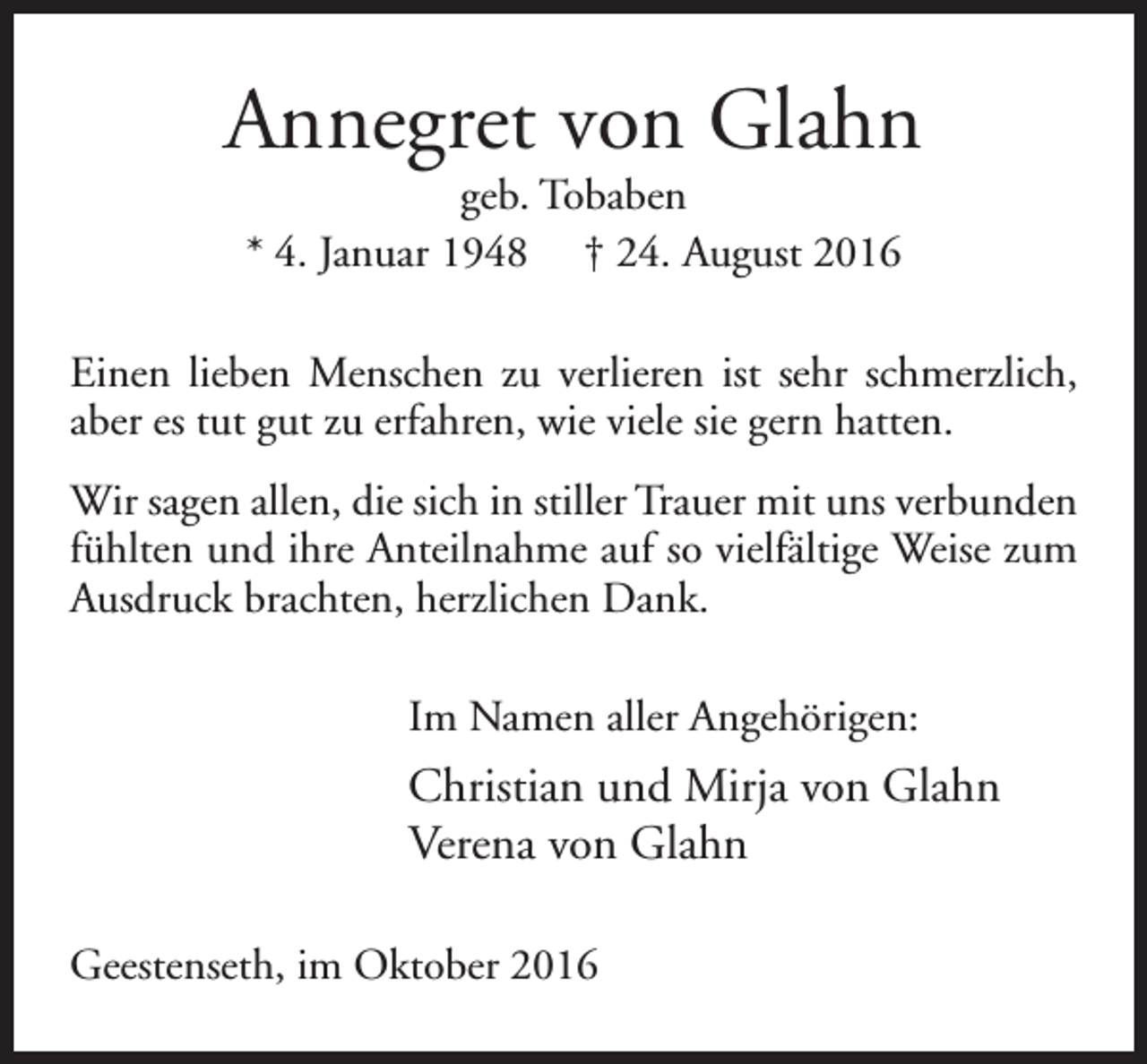 <p>Annegret von Glahn<br />geb. Tobaben<br />* 4. Januar 1948 † 24. August 2016</p><p>Einen lieben Menschen zu verlieren ist sehr schmerzlich,<br />aber es tut gut zu erfahren, wie viele sie gern hatten.<br />Wir sagen allen, die sich in stiller Trauer mit uns verbunden<br />fühlten und ihre Anteilnahme auf so vielfältige Weise zum<br />Ausdruck brachten, herzlichen Dank.<br />Im Namen aller Angehörigen:</p><p>Christian und Mirja von Glahn<br />Verena von Glahn<br />Geestenseth, im Oktober 2016</p>
