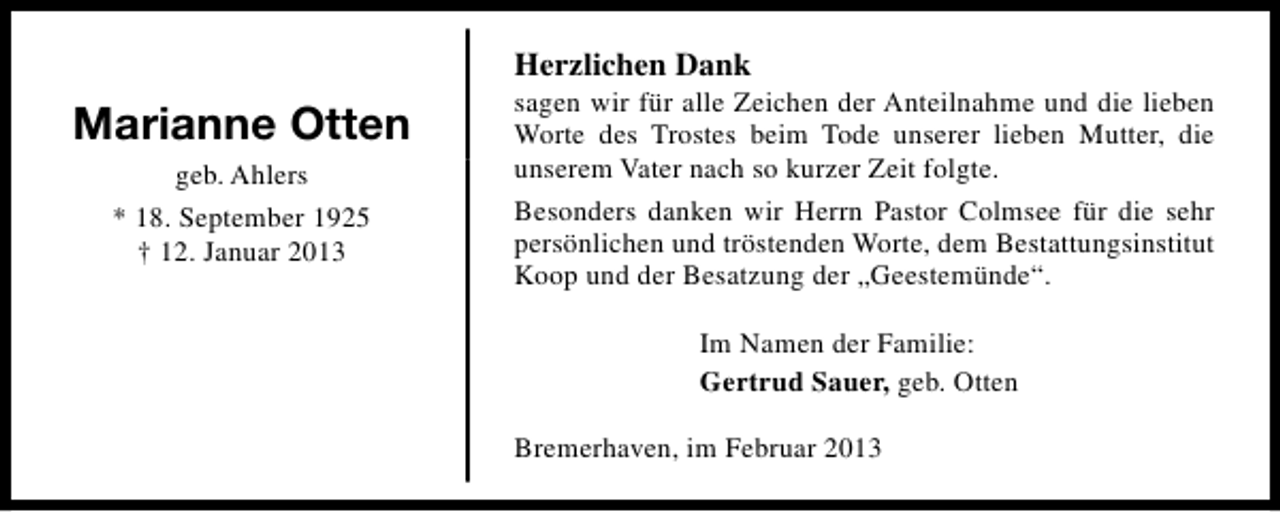 <p>Herzlichen Dank</p><p>Marianne Otten<br />geb. Ahlers<br />* 18. September 1925<br />† 12. Januar 2013</p><p>sagen wir für alle Zeichen der Anteilnahme und die lieben<br />Worte des Trostes beim Tode unserer lieben Mutter, die<br />unserem Vater nach so kurzer Zeit folgte.<br />Besonders danken wir Herrn Pastor Colmsee für die sehr<br />persönlichen und tröstenden Worte, dem Bestattungsinstitut<br />Koop und der Besatzung der „Geestemünde“.<br />Im Namen der Familie:<br />Gertrud Sauer, geb. Otten<br />Bremerhaven, im Februar 2013</p>