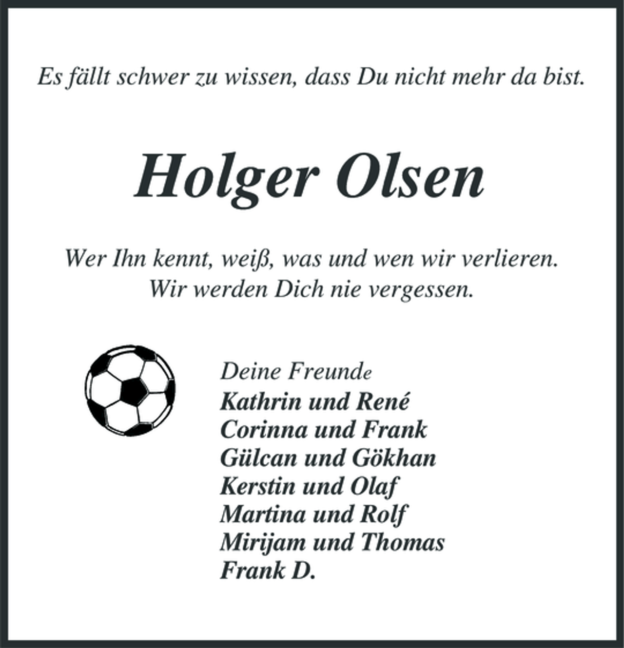 <p>Es fällt schwer zu wissen, dass Du nicht mehr da bist.</p><p>Holger Olsen<br />Wer Ihn kennt, weiß, was und wen wir verlieren. Wir werden Dich nie vergessen. Deine Freunde Kathrin und René Corinna und Frank Gülcan und Gökhan Kerstin und Olaf Martina und Rolf Mirijam und Thomas Frank D.</p>