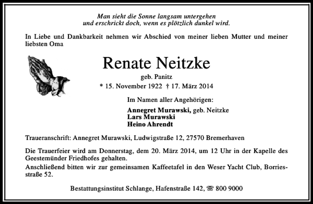 <p>Man sieht die Sonne langsam untergehen<br />und erschrickt doch, wenn es plötzlich dunkel wird.<br />In Liebe und Dankbarkeit nehmen wir Abschied von meiner lieben Mutter und meiner<br />liebsten Oma</p><p>Renate Neitzke</p><p>geb. Panitz<br />* 15. November 1922 † 17. März 2014<br />Im Namen aller Angehörigen:<br />Annegret Murawski, geb. Neitzke<br />Lars Murawski<br />Heino Ahrendt<br />Traueranschrift: Annegret Murawski, Ludwigstraße 12, 27570 Bremerhaven<br />Die Trauerfeier wird am Donnerstag, dem 20. März 2014, um 12 Uhr in der Kapelle des<br />Geestemünder Friedhofes gehalten.<br />Anschließend bitten wir zur gemeinsamen Kaffeetafel in den Weser Yacht Club, Borriesstraße 52.<br />Bestattungsinstitut Schlange, Hafenstraße 142, s 800 9000</p>