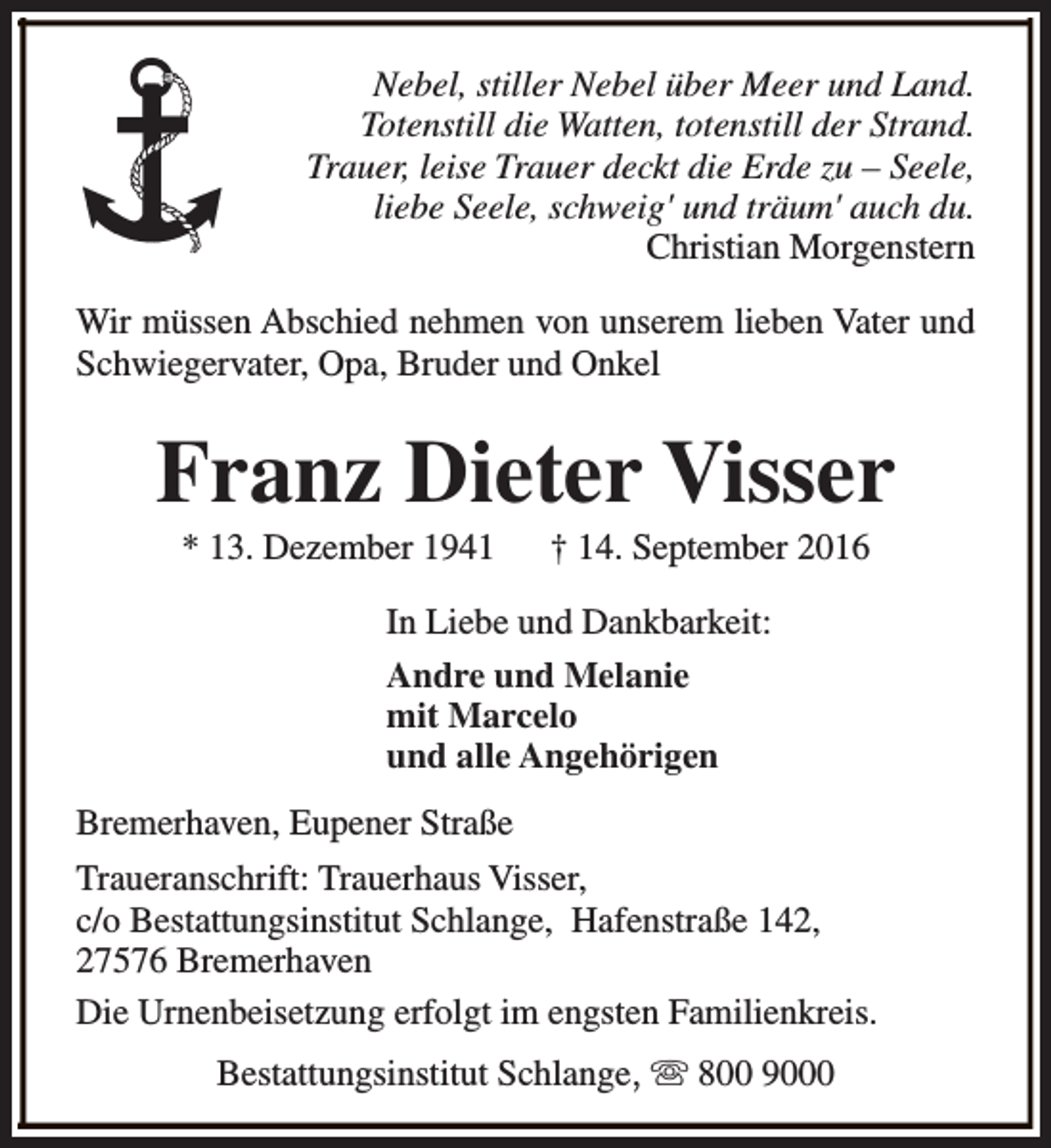 <p>Nebel, stiller Nebel über Meer und Land.<br />Totenstill die Watten, totenstill der Strand.<br />Trauer, leise Trauer deckt die Erde zu – Seele,<br />liebe Seele, schweig' und träum' auch du.<br />Christian Morgenstern<br />Wir müssen Abschied nehmen von unserem lieben Vater und<br />Schwiegervater, Opa, Bruder und Onkel</p><p>Franz Dieter Visser<br />* 13. Dezember 1941</p><p>† 14. September 2016</p><p>In Liebe und Dankbarkeit:<br />Andre und Melanie<br />mit Marcelo<br />und alle Angehörigen<br />Bremerhaven, Eupener Straße<br />Traueranschrift: Trauerhaus Visser,<br />c/o Bestattungsinstitut Schlange, Hafenstraße 142,<br />27576 Bremerhaven<br />Die Urnenbeisetzung erfolgt im engsten Familienkreis.<br />Bestattungsinstitut Schlange, s 800 9000</p>