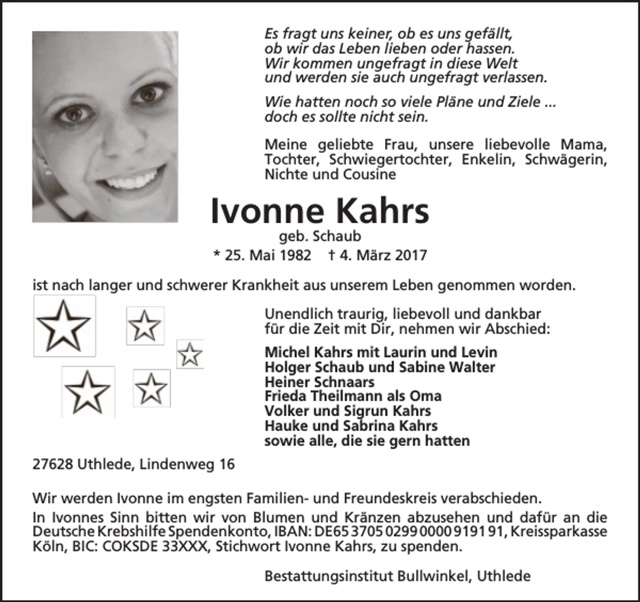 <p>Es fragt uns keiner, ob es uns gefällt,<br />ob wir das Leben lieben oder hassen.<br />Wir kommen ungefragt in diese Welt<br />und werden sie auch ungefragt verlassen.<br />Wie hatten noch so viele Pläne und Ziele ...<br />doch es sollte nicht sein.<br />Meine geliebte Frau, unsere liebevolle Mama,<br />Tochter, Schwiegertochter, Enkelin, Schwägerin,<br />Nichte und Cousine</p><p>Ivonne Kahrs<br />geb. Schaub<br />* 25. Mai 1982 † 4. März 2017</p><p>ist nach langer und schwerer Krankheit aus unserem Leben genommen worden.<br />Unendlich traurig, liebevoll und dankbar<br />für die Zeit mit Dir, nehmen wir Abschied:<br />Michel Kahrs mit Laurin und Levin<br />Holger Schaub und Sabine Walter<br />Heiner Schnaars<br />Frieda Theilmann als Oma<br />Volker und Sigrun Kahrs<br />Hauke und Sabrina Kahrs<br />sowie alle, die sie gern hatten<br />27628 Uthlede, Lindenweg 16<br />Wir werden Ivonne im engsten Familien- und Freundeskreis verabschieden.<br />In Ivonnes Sinn bitten wir von Blumen und Kränzen abzusehen und dafür an die<br />Deutsche Krebshilfe Spendenkonto, IBAN: DE65 3705 0299 0000 91, Kreissparkasse<br />Köln, BIC: COKSDE 33XXX, Stichwort Ivonne Kahrs, zu spenden.<br />Bestattungsinstitut Bullwinkel, Uthlede</p>