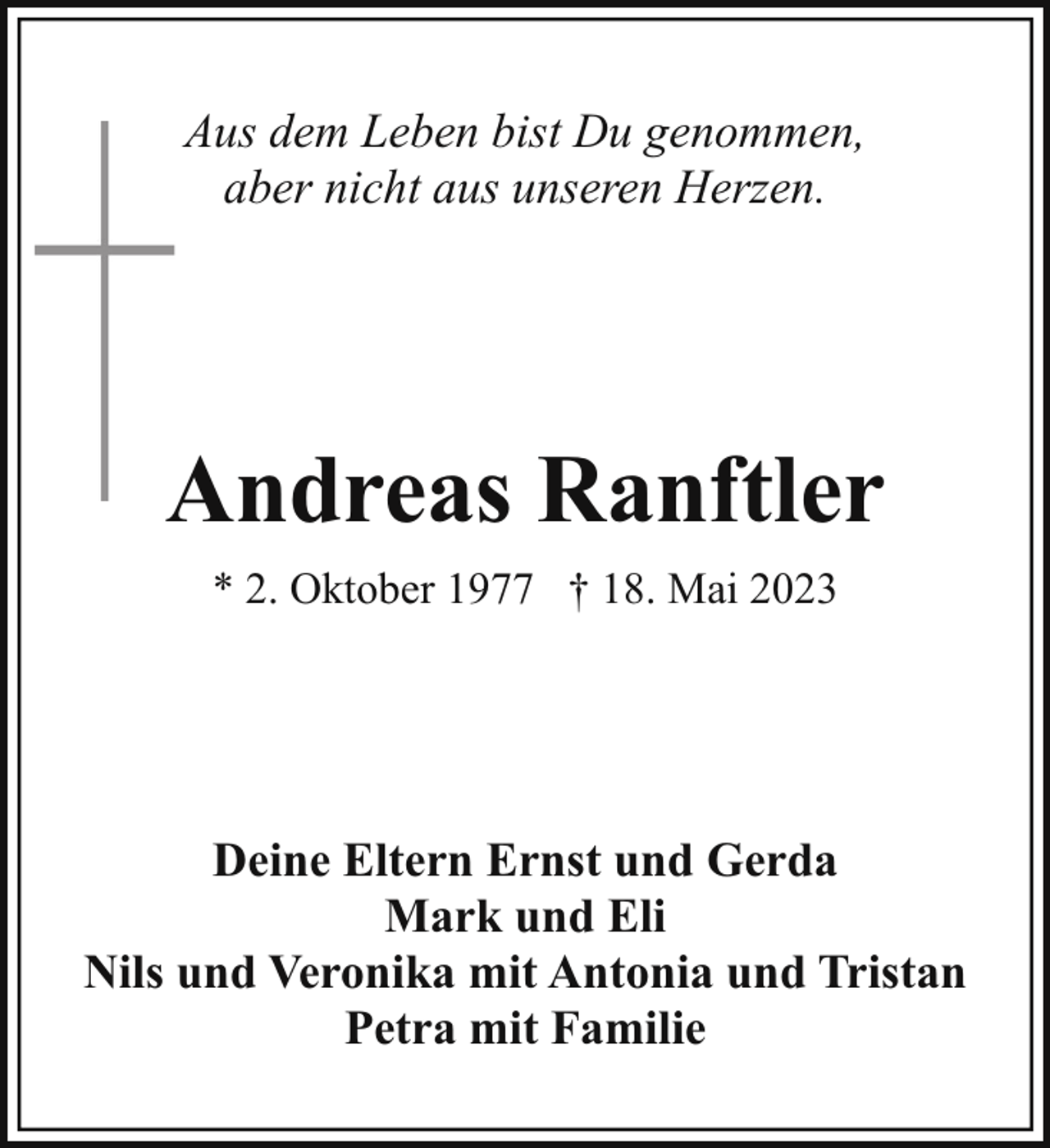 <p>Aus dem Leben bist Du genommen,<br />aber nicht aus unseren Herzen.</p><p>Andreas Ranftler<br />* 2. Oktober 1977 † 18. Mai 2023</p><p>Deine Eltern Ernst und Gerda<br />Mark und Eli<br />Nils und Veronika mit Antonia und Tristan<br />Petra mit Familie</p>