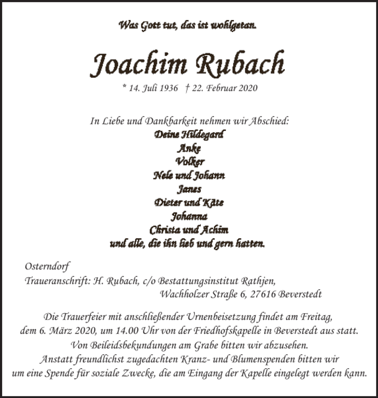 <p>* 14. Juli 1936 † 22. Februar 2020</p><p>In Liebe und Dankbarkeit nehmen wir Abschied:</p><p>Osterndorf<br />Traueranschrift: H. Rubach, c/o Bestattungsinstitut Rathjen,<br />Wachholzer Straße 6, 27616 Beverstedt<br />Die Trauerfeier mit anschließender Urnenbeisetzung findet am Freitag,<br />dem 6. März 2020, um 14.00 Uhr von der Friedhofskapelle in Beverstedt aus statt.<br />Von Beileidsbekundungen am Grabe bitten wir abzusehen.<br />Anstatt freundlichst zugedachten Kranz- und Blumenspenden bitten wir<br />um eine Spende für soziale Zwecke, die am Eingang der Kapelle eingelegt werden kann.</p>