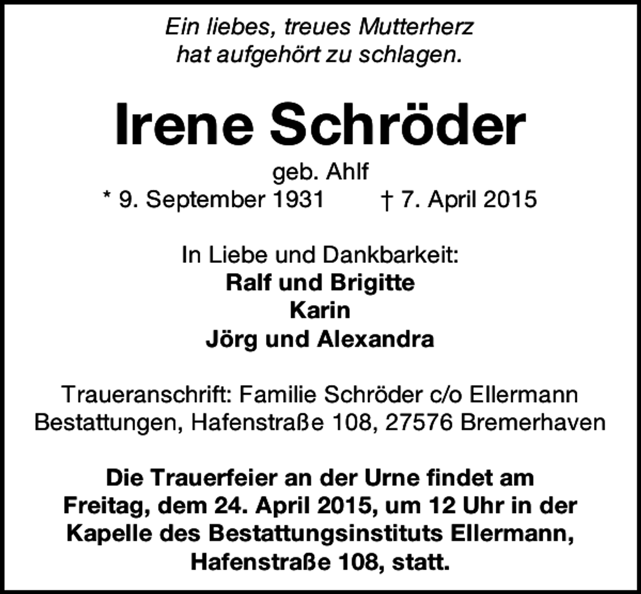 <p>Ein liebes, treues Mutterherz<br />hat aufgehört zu schlagen.</p><p>Irene Schröder</p><p>geb. Ahlf<br />* 9. September 1931<br />† 7. April 2015<br />In Liebe und Dankbarkeit:<br />Ralf und Brigitte<br />Karin<br />Jörg und Alexandra<br />Traueranschrift: Familie Schröder c/o Ellermann<br />Bestattungen, Hafenstraße 108, 27576 Bremerhaven<br />Die Trauerfeier an der Urne findet am<br />Freitag, dem 24. April 2015, um 12 Uhr in der<br />Kapelle des Bestattungsinstituts Ellermann,<br />Hafenstraße 108, statt.</p>