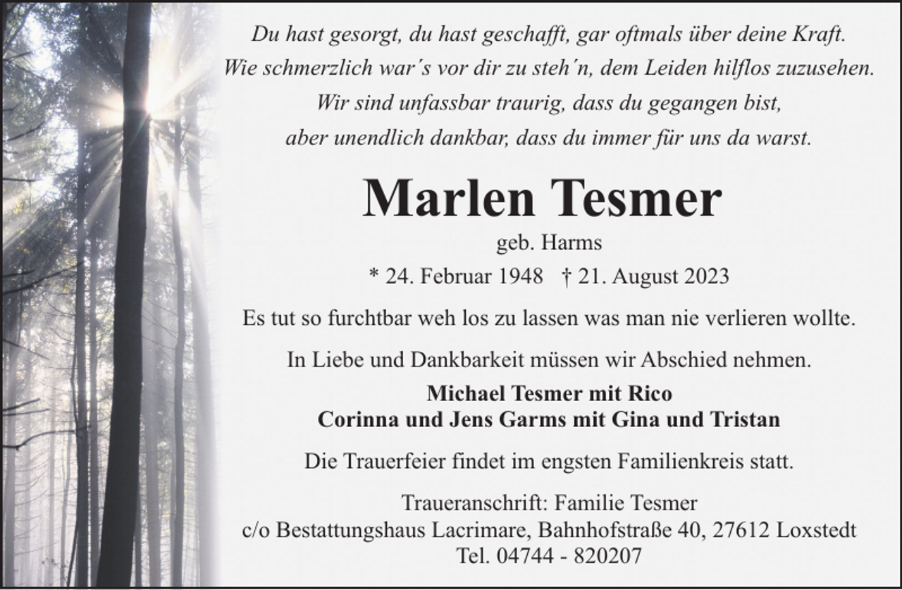 <p>Du hast gesorgt, du hast geschafft, gar oftmals über deine Kraft.<br />Wie schmerzlich war´s vor dir zu steh´n, dem Leiden hilflos zuzusehen.<br />Wir sind unfassbar traurig, dass du gegangen bist,<br />aber unendlich dankbar, dass du immer für uns da warst.</p><p>Marlen Tesmer</p><p>geb. Harms<br />* 24. Februar 1948 † 21. August 2023</p><p>Es tut so furchtbar weh los zu lassen was man nie verlieren wollte.<br />In Liebe und Dankbarkeit müssen wir Abschied nehmen.<br />Michael Tesmer mit Rico<br />Corinna und Jens Garms mit Gina und Tristan<br />Die Trauerfeier findet im engsten Familienkreis statt.<br />Traueranschrift: Familie Tesmer<br />c/o Bestattungshaus Lacrimare, Bahnhofstraße 40, 27612 Loxstedt<br />Tel. 04744 - 820207</p>