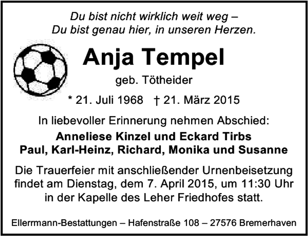 <p>Du bist nicht wirklich weit weg –<br />Du bist genau hier, in unseren Herzen.</p><p>Anja Tempel<br />geb. Tötheider</p><p>* 21. Juli 1968 † 21. März 2015<br />In liebevoller Erinnerung nehmen Abschied:<br />Anneliese Kinzel und Eckard Tirbs<br />Paul, Karl-Heinz, Richard, Monika und Susanne<br />Die Trauerfeier mit anschließender Urnenbeisetzung<br />findet am Dienstag, dem 7. April 2015, um 11:30 Uhr<br />in der Kapelle des Leher Friedhofes statt.<br />Ellerrmann-Bestattungen – Hafenstraße 108 – 27576 Bremerhaven</p>