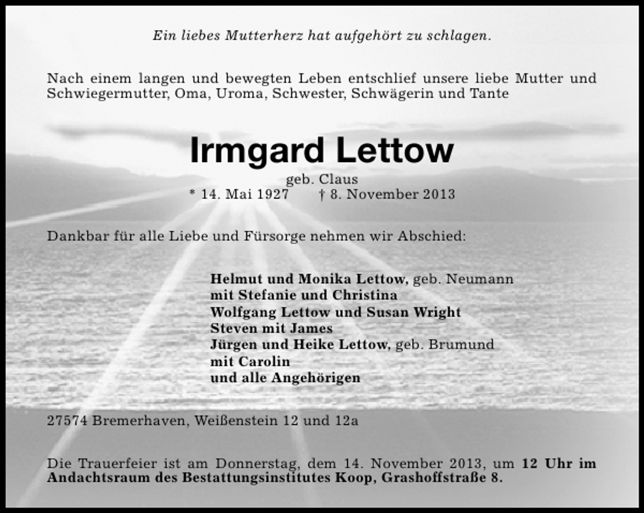 <p>Ein liebes Mutterherz hat aufgehört zu schlagen.<br />Nach einem langen und bewegten Leben entschlief unsere liebe Mutter und<br />Schwiegermutter, Oma, Uroma, Schwester, Schwägerin und Tante</p><p>Irmgard Lettow</p><p>geb. Claus<br />* 14. Mai 1927<br />† 8. November 2013<br />Dankbar für alle Liebe und Fürsorge nehmen wir Abschied:<br />Helmut und Monika Lettow, geb. Neumann<br />mit Stefanie und Christina<br />Wolfgang Lettow und Susan Wright<br />Steven mit James<br />Jürgen und Heike Lettow, geb. Brumund<br />mit Carolin<br />und alle Angehörigen<br />27574 Bremerhaven, Weißenstein 12 und 12a<br />Die Trauerfeier ist am Donnerstag, dem 14. November 2013, um 12 Uhr im<br />Andachtsraum des Bestattungsinstitutes Koop, Grashoffstraße 8.</p>
