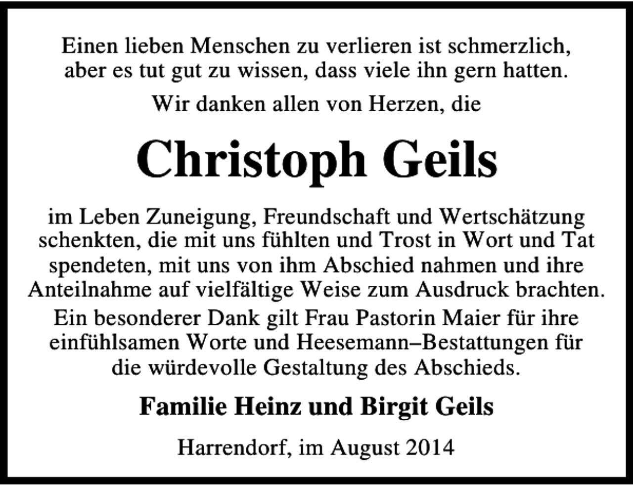 <p>Einen lieben Menschen zu verlieren ist schmerzlich,<br />aber es tut gut zu wissen, dass viele ihn gern hatten.<br />Wir danken allen von Herzen, die</p><p>Christoph Geils<br />im Leben Zuneigung, Freundschaft und Wertschätzung<br />schenkten, die mit uns fühlten und Trost in Wort und Tat<br />spendeten, mit uns von ihm Abschied nahmen und ihre<br />Anteilnahme auf vielfältige Weise zum Ausdruck brachten.<br />Ein besonderer Dank gilt Frau Pastorin Maier für ihre<br />einfühlsamen Worte und Heesemann–Bestattungen für<br />die würdevolle Gestaltung des Abschieds.</p><p>Familie Heinz und Birgit Geils<br />Harrendorf, im August 2014</p>