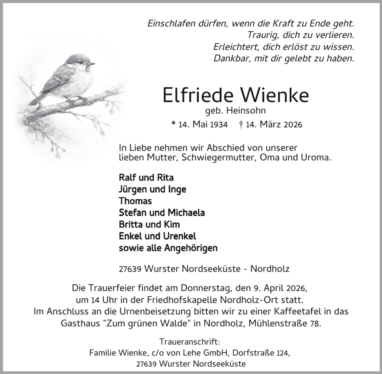 <p>Einschlafen dürfen, wenn die Kraft zu Ende geht.<br />Traurig, dich zu verlieren.<br />Erleichtert, dich erlöst zu wissen.<br />Dankbar, mit dir gelebt zu haben.</p><p>Elfriede Wienke<br />geb. Heinsohn<br />* 14. Mai 1934 † 14. März 2026</p><p>In Liebe nehmen wir Abschied von unserer<br />lieben Mutter, Schwiegermutter, Oma und Uroma.<br />Ralf und Rita<br />Jürgen und Inge<br />Thomas<br />Stefan und Michaela<br />Britta und Kim<br />Enkel und Urenkel<br />sowie alle Angehörigen<br />27639 Wurster Nordseeküste - Nordholz<br />Die Trauerfeier ndet am Donnerstag, den 9. April 2026,<br />um 14 Uhr in der Friedhofskapelle Nordholz-Ort statt.<br />Im Anschluss an die Urnenbeisetzung bitten wir zu einer Kaffeetafel in das<br />Gasthaus "Zum grünen Walde" in Nordholz, Mühlenstraße 78.<br />Traueranschrift:<br />Familie Wienke, c/o von Lehe GmbH, Dorfstraße 124,<br />27639 Wurster Nordseeküste</p>